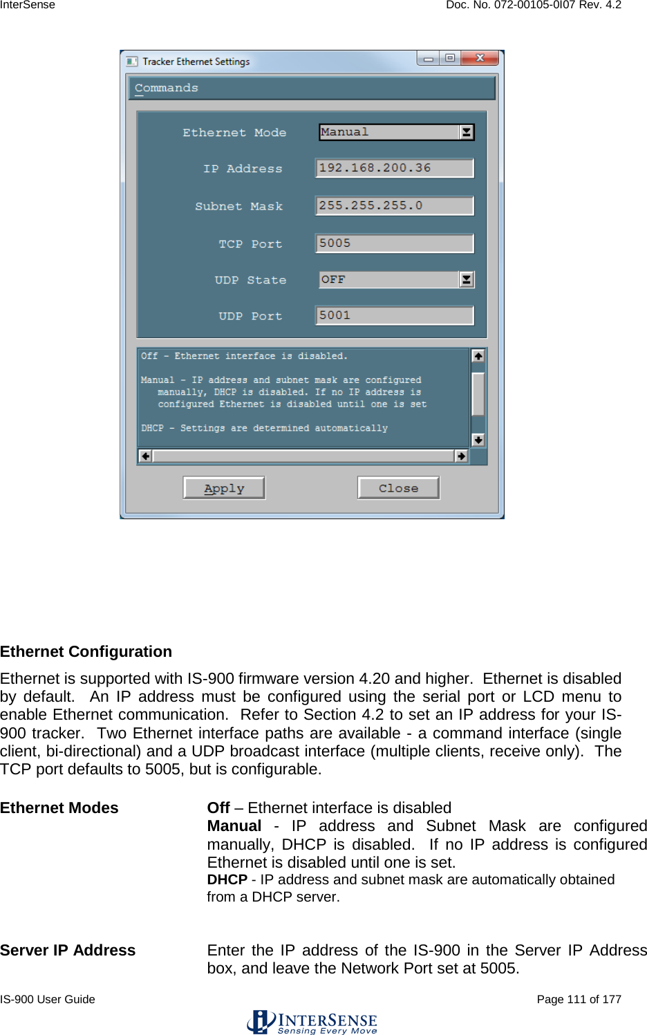 InterSense    Doc. No. 072-00105-0I07 Rev. 4.2 IS-900 User Guide                                                                                                                                          Page 111 of 177      Ethernet Configuration   Ethernet is supported with IS-900 firmware version 4.20 and higher.  Ethernet is disabled by default.  An IP address must be configured using the serial port or LCD menu to enable Ethernet communication.  Refer to Section 4.2 to set an IP address for your IS-900 tracker.  Two Ethernet interface paths are available - a command interface (single client, bi-directional) and a UDP broadcast interface (multiple clients, receive only).  The TCP port defaults to 5005, but is configurable.   Ethernet Modes  Off – Ethernet interface is disabled  Manual  -  IP address and Subnet Mask are configured manually, DHCP is disabled.  If no IP address is configured Ethernet is disabled until one is set. DHCP - IP address and subnet mask are automatically obtained from a DHCP server.            Server IP Address Enter the IP address of the IS-900 in the Server IP Address box, and leave the Network Port set at 5005. 