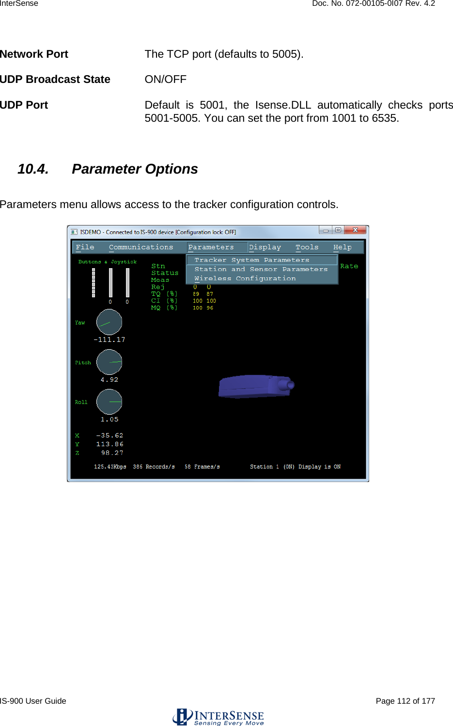 InterSense    Doc. No. 072-00105-0I07 Rev. 4.2 IS-900 User Guide                                                                                                                                          Page 112 of 177   Network Port The TCP port (defaults to 5005).   UDP Broadcast State ON/OFF  UDP Port Default is 5001, the Isense.DLL automatically checks ports 5001-5005. You can set the port from 1001 to 6535.     10.4. Parameter Options  Parameters menu allows access to the tracker configuration controls.  