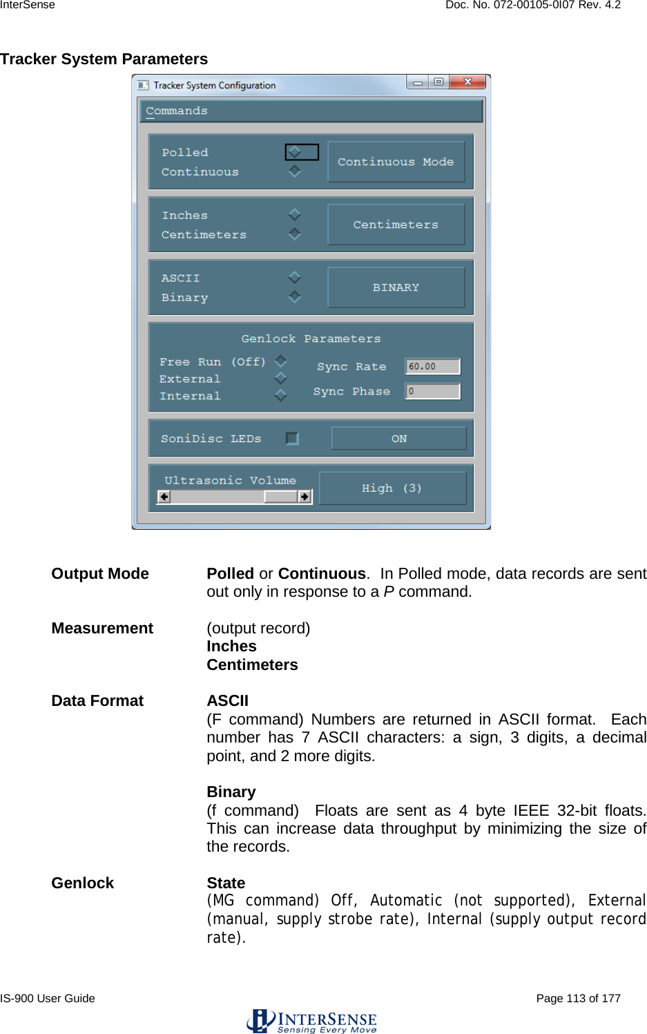 InterSense    Doc. No. 072-00105-0I07 Rev. 4.2 IS-900 User Guide                                                                                                                                          Page 113 of 177  Tracker System Parameters   Output Mode Polled or Continuous.  In Polled mode, data records are sent out only in response to a P command.  Measurement   (output record)   Inches  Centimeters  Data Format ASCII   (F command) Numbers are returned in ASCII format.  Each number has 7 ASCII characters: a sign, 3 digits, a decimal point, and 2 more digits.  Binary   (f command)  Floats are sent as 4 byte IEEE 32-bit  floats.  This can increase data throughput by minimizing the size of the records.    Genlock State (MG command) Off, Automatic (not supported), External (manual, supply strobe rate), Internal (supply output record rate).  