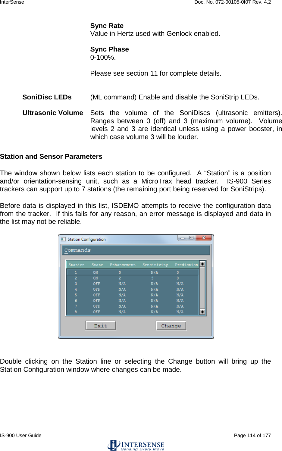 InterSense    Doc. No. 072-00105-0I07 Rev. 4.2 IS-900 User Guide                                                                                                                                          Page 114 of 177  Sync Rate Value in Hertz used with Genlock enabled.  Sync Phase 0-100%.  Please see section 11 for complete details.   SoniDisc LEDs   (ML command) Enable and disable the SoniStrip LEDs.  Ultrasonic Volume  Sets the volume of the SoniDiscs (ultrasonic emitters).  Ranges between 0 (off) and 3 (maximum volume).  Volume levels 2 and 3 are identical unless using a power booster, in which case volume 3 will be louder.  Station and Sensor Parameters The window shown below lists each station to be configured.  A “Station” is a position and/or orientation-sensing unit, such as a MicroTrax head tracker.  IS-900 Series trackers can support up to 7 stations (the remaining port being reserved for SoniStrips). Before data is displayed in this list, ISDEMO attempts to receive the configuration data from the tracker.  If this fails for any reason, an error message is displayed and data in the list may not be reliable.   Double clicking on the Station line or selecting the Change button will bring up the Station Configuration window where changes can be made. 