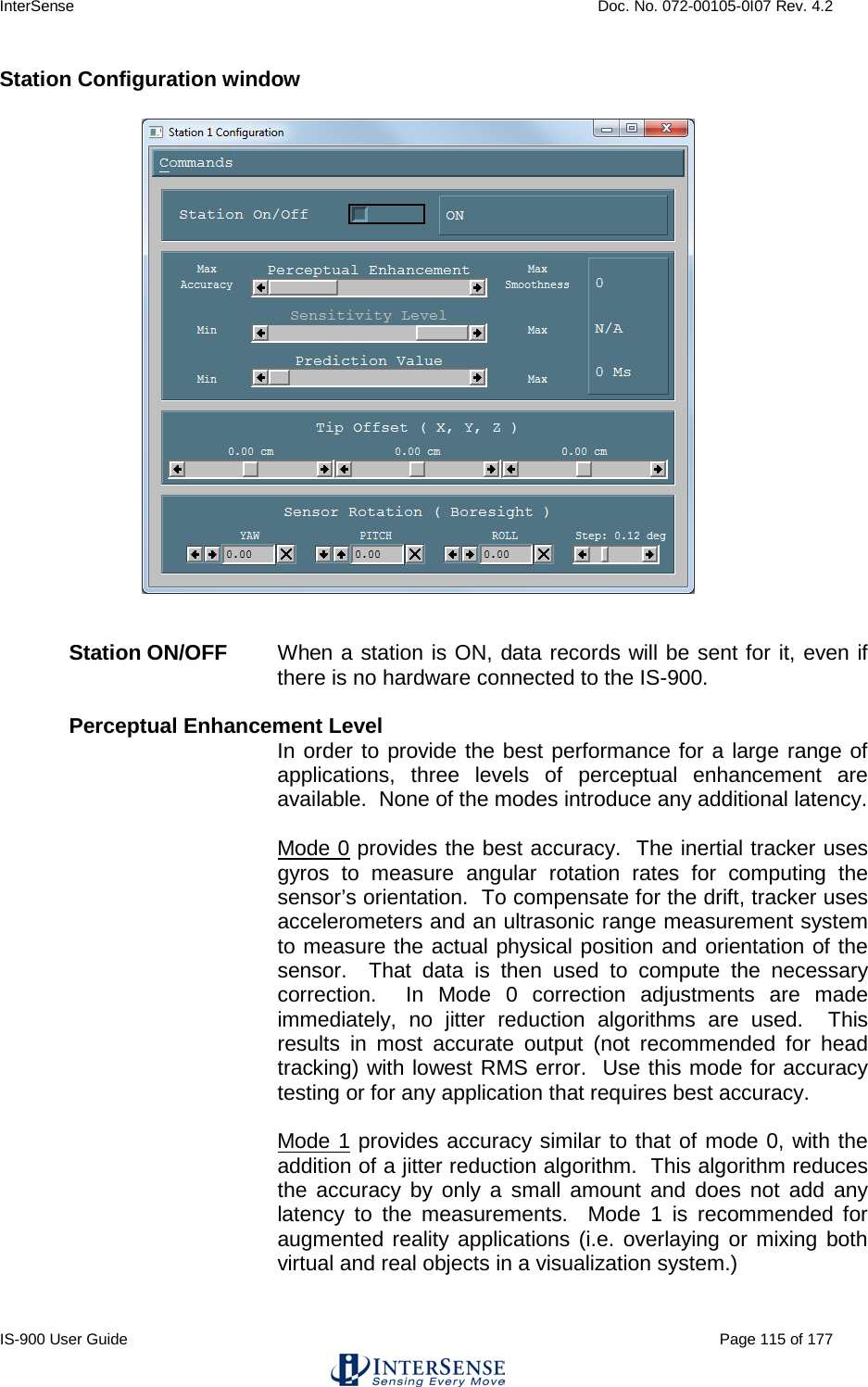 InterSense    Doc. No. 072-00105-0I07 Rev. 4.2 IS-900 User Guide                                                                                                                                          Page 115 of 177  Station Configuration window   Station ON/OFF When a station is ON, data records will be sent for it, even if there is no hardware connected to the IS-900.  Perceptual Enhancement Level In order to provide the best performance for a large range of applications, three levels of perceptual enhancement are available.  None of the modes introduce any additional latency.  Mode 0 provides the best accuracy.  The inertial tracker uses gyros to measure angular rotation rates for computing the sensor’s orientation.  To compensate for the drift, tracker uses accelerometers and an ultrasonic range measurement system to measure the actual physical position and orientation of the sensor.  That data is then used to compute the necessary correction.  In Mode 0 correction adjustments are made immediately, no jitter reduction algorithms are used.  This results in most accurate output (not recommended for head tracking) with lowest RMS error.  Use this mode for accuracy testing or for any application that requires best accuracy.    Mode 1 provides accuracy similar to that of mode 0, with the addition of a jitter reduction algorithm.  This algorithm reduces the accuracy by only a small amount and does not add any latency to the measurements.  Mode 1 is recommended for augmented reality applications (i.e. overlaying or mixing both virtual and real objects in a visualization system.) 