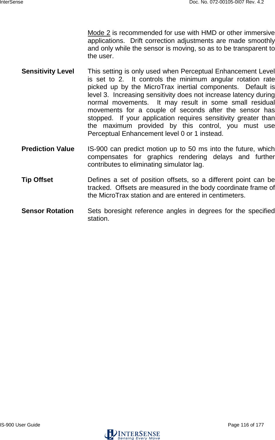 InterSense    Doc. No. 072-00105-0I07 Rev. 4.2 IS-900 User Guide                                                                                                                                          Page 116 of 177   Mode 2 is recommended for use with HMD or other immersive applications.  Drift correction adjustments are made smoothly and only while the sensor is moving, so as to be transparent to the user.  Sensitivity Level This setting is only used when Perceptual Enhancement Level is set to 2.  It controls the minimum angular rotation rate picked up by the MicroTrax inertial components.  Default is level 3.  Increasing sensitivity does not increase latency during normal movements.  It may result in some small residual movements for a couple of seconds after the sensor has stopped.  If your application requires sensitivity greater than the maximum provided by this control, you must use Perceptual Enhancement level 0 or 1 instead.    Prediction Value IS-900 can predict motion up to 50 ms into the future, which compensates for graphics rendering delays and further contributes to eliminating simulator lag.  Tip Offset Defines a set of position offsets, so a different point can be tracked.  Offsets are measured in the body coordinate frame of the MicroTrax station and are entered in centimeters.  Sensor Rotation Sets boresight reference angles in degrees for the specified station.    