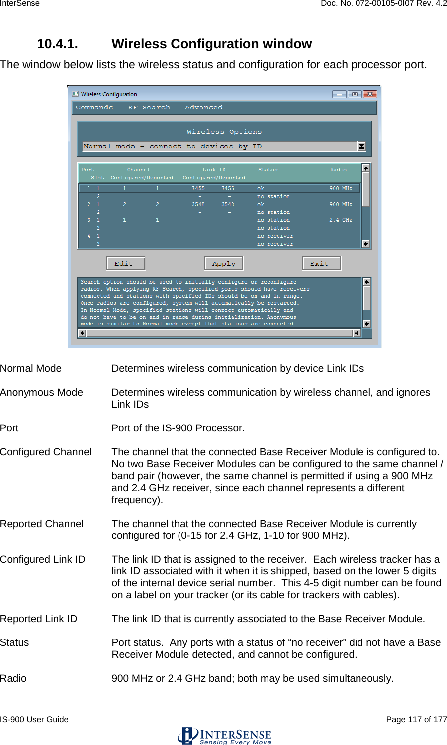 InterSense    Doc. No. 072-00105-0I07 Rev. 4.2 IS-900 User Guide                                                                                                                                          Page 117 of 177  10.4.1.  Wireless Configuration window The window below lists the wireless status and configuration for each processor port.   Normal Mode  Determines wireless communication by device Link IDs  Anonymous Mode Determines wireless communication by wireless channel, and ignores Link IDs  Port Port of the IS-900 Processor.  Configured Channel The channel that the connected Base Receiver Module is configured to. No two Base Receiver Modules can be configured to the same channel / band pair (however, the same channel is permitted if using a 900 MHz and 2.4 GHz receiver, since each channel represents a different frequency).  Reported Channel The channel that the connected Base Receiver Module is currently configured for (0-15 for 2.4 GHz, 1-10 for 900 MHz).  Configured Link ID The link ID that is assigned to the receiver.  Each wireless tracker has a link ID associated with it when it is shipped, based on the lower 5 digits of the internal device serial number.  This 4-5 digit number can be found on a label on your tracker (or its cable for trackers with cables).  Reported Link ID The link ID that is currently associated to the Base Receiver Module.  Status Port status.  Any ports with a status of “no receiver” did not have a Base Receiver Module detected, and cannot be configured.  Radio 900 MHz or 2.4 GHz band; both may be used simultaneously.  