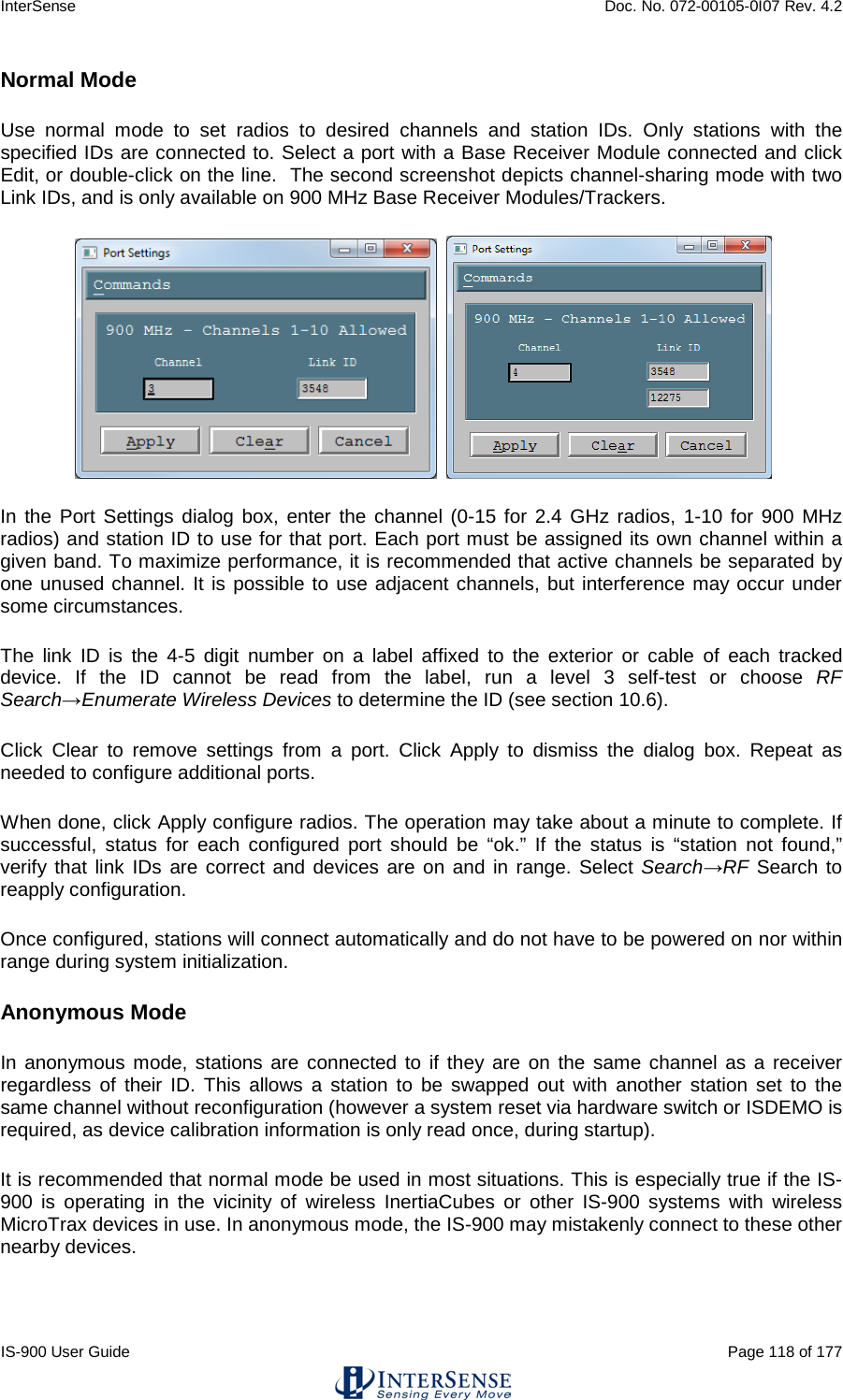 InterSense    Doc. No. 072-00105-0I07 Rev. 4.2 IS-900 User Guide                                                                                                                                          Page 118 of 177  Normal Mode Use normal mode to set radios to desired channels and station IDs. Only stations with the specified IDs are connected to. Select a port with a Base Receiver Module connected and click Edit, or double-click on the line.  The second screenshot depicts channel-sharing mode with two Link IDs, and is only available on 900 MHz Base Receiver Modules/Trackers.    In the Port Settings dialog box, enter the channel (0-15 for 2.4 GHz radios, 1-10 for 900 MHz radios) and station ID to use for that port. Each port must be assigned its own channel within a given band. To maximize performance, it is recommended that active channels be separated by one unused channel. It is possible to use adjacent channels, but interference may occur under some circumstances. The link ID is the 4-5 digit number on a label affixed to the exterior or cable of each tracked device. If the ID cannot be read from the label, run a level 3 self-test or choose RF Search→Enumerate Wireless Devices to determine the ID (see section 10.6).  Click Clear to remove settings from a port. Click Apply to dismiss the dialog box. Repeat as needed to configure additional ports. When done, click Apply configure radios. The operation may take about a minute to complete. If successful, status for each configured port should be “ok.” If the status is “station not found,” verify that link IDs are correct and devices are on and in range. Select Search→RF Search to reapply configuration. Once configured, stations will connect automatically and do not have to be powered on nor within range during system initialization. Anonymous Mode In anonymous mode, stations are connected to if they are on the same channel as a receiver regardless of their ID. This allows a station to be swapped out with another station set to the same channel without reconfiguration (however a system reset via hardware switch or ISDEMO is required, as device calibration information is only read once, during startup). It is recommended that normal mode be used in most situations. This is especially true if the IS-900 is operating in the vicinity of wireless InertiaCubes or other IS-900 systems with wireless MicroTrax devices in use. In anonymous mode, the IS-900 may mistakenly connect to these other nearby devices.    