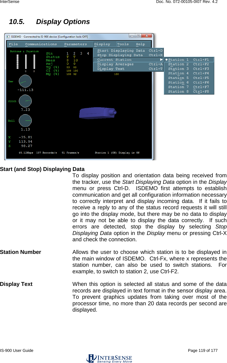 InterSense    Doc. No. 072-00105-0I07 Rev. 4.2 IS-900 User Guide                                                                                                                                          Page 119 of 177  10.5. Display Options    Start (and Stop) Displaying Data To display position and orientation data being received from the tracker, use the Start Displaying Data option in the Display menu or press Ctrl-D.  ISDEMO first attempts to establish communication and get all configuration information necessary to correctly interpret and display incoming data.  If it fails to receive a reply to any of the status record requests it will still go into the display mode, but there may be no data to display or it may not be able to display the data correctly.  If such errors are detected, stop the display by selecting Stop Displaying Data option in the Display menu or pressing Ctrl-X and check the connection.  Station Number Allows the user to choose which station is to be displayed in the main window of ISDEMO.  Ctrl-Fx, where x represents the station number, can also be used to switch stations.  For example, to switch to station 2, use Ctrl-F2.  Display Text  When this option is selected all status and some of the data records are displayed in text format in the sensor display area.  To prevent graphics updates from taking over most of the processor time, no more than 20 data records per second are displayed.  