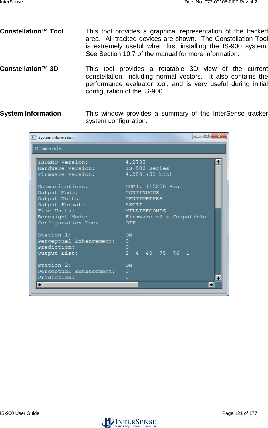 InterSense    Doc. No. 072-00105-0I07 Rev. 4.2 IS-900 User Guide                                                                                                                                          Page 121 of 177   Constellation™ Tool This tool provides a graphical representation of the tracked area.  All tracked devices are shown.  The Constellation Tool is extremely useful when first installing the IS-900  system.  See Section 10.7 of the manual for more information.    Constellation™ 3D This tool provides a rotatable 3D view of the current constellation, including normal vectors.  It also contains the performance evaluator tool, and is very useful during initial configuration of the IS-900.     System Information This window provides a summary of the InterSense tracker system configuration.        