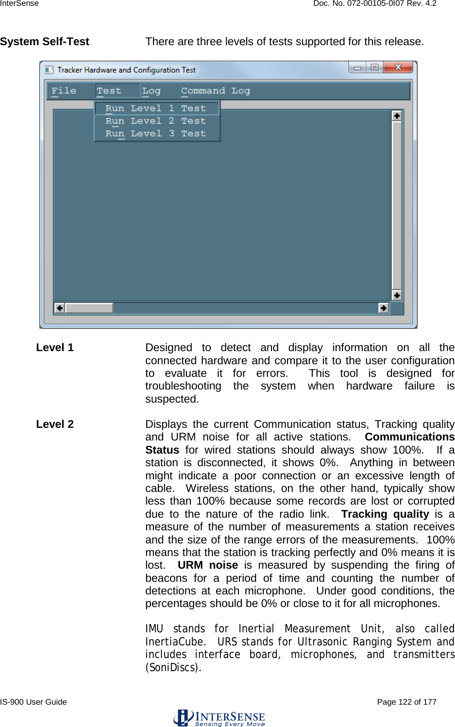 InterSense    Doc. No. 072-00105-0I07 Rev. 4.2 IS-900 User Guide                                                                                                                                          Page 122 of 177  System Self-Test There are three levels of tests supported for this release.      Level 1   Designed to detect and display information on all the connected hardware and compare it to the user configuration to evaluate it for errors.  This  tool is designed for troubleshooting the system when hardware failure is suspected.    Level 2  Displays the current Communication status, Tracking quality and URM noise for all active stations.  Communications Status  for wired stations should always show 100%.  If a station is disconnected, it shows 0%.  Anything in between might indicate a poor connection or an excessive length of cable.  Wireless stations, on the other hand, typically show less than 100% because some records are lost or corrupted due to the nature of the radio link.  Tracking quality is a measure of the number of measurements a station receives and the size of the range errors of the measurements.  100% means that the station is tracking perfectly and 0% means it is lost.  URM noise is measured by suspending the firing of beacons for a period of time and counting the number of detections at each microphone.  Under good conditions, the percentages should be 0% or close to it for all microphones.  IMU stands for Inertial Measurement Unit, also called InertiaCube.  URS stands for Ultrasonic Ranging System and includes interface board, microphones, and transmitters (SoniDiscs).   