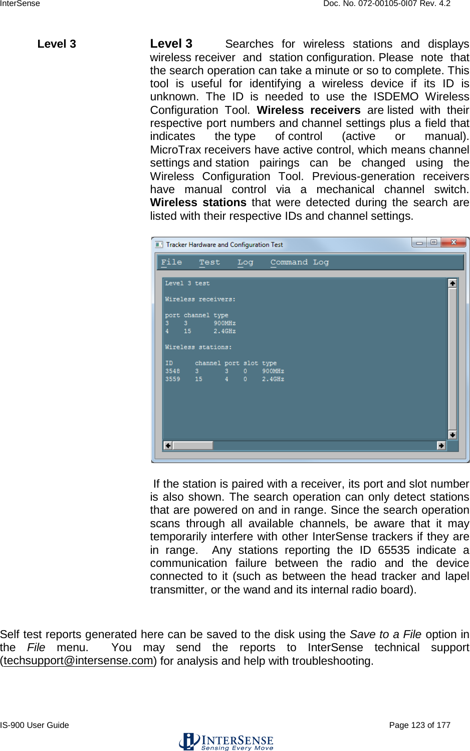 InterSense    Doc. No. 072-00105-0I07 Rev. 4.2 IS-900 User Guide                                                                                                                                          Page 123 of 177  Level 3   Level 3   Searches for wireless stations and displays wireless receiver and station configuration. Please note that the search operation can take a minute or so to complete. This tool is useful for identifying a wireless device if its ID is unknown. The ID is needed to use the ISDEMO Wireless Configuration Tool. Wireless receivers are listed with their respective port numbers and channel settings plus a field that indicates the type of control (active or manual). MicroTrax receivers have active control, which means channel settings and station pairings can be changed using the Wireless Configuration Tool. Previous-generation receivers have manual control via a mechanical channel switch. Wireless stations that were detected during the search are listed with their respective IDs and channel settings.     If the station is paired with a receiver, its port and slot number is also shown. The search operation can only detect stations that are powered on and in range. Since the search operation scans through all available channels, be aware that it may temporarily interfere with other InterSense trackers if they are in range.  Any stations reporting the ID 65535 indicate a communication failure between the radio and the device connected to it (such as between the head tracker and lapel transmitter, or the wand and its internal radio board).    Self test reports generated here can be saved to the disk using the Save to a File option in the  File menu.  You may send the reports to InterSense technical support (techsupport@intersense.com) for analysis and help with troubleshooting. 