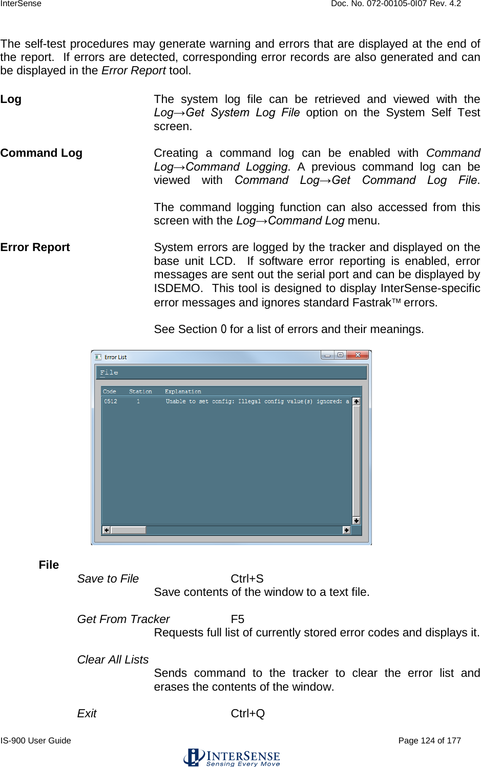 InterSense    Doc. No. 072-00105-0I07 Rev. 4.2 IS-900 User Guide                                                                                                                                          Page 124 of 177  The self-test procedures may generate warning and errors that are displayed at the end of the report.  If errors are detected, corresponding error records are also generated and can be displayed in the Error Report tool. Log The system log file can be retrieved and viewed with the Log→Get  System  Log  File option on the System Self Test screen.  Command Log Creating a command log can be enabled with Command Log→Command  Logging. A previous command log can be viewed with Command  Log→Get  Command  Log  File.  The command logging function can also accessed from this screen with the Log→Command Log menu.  Error Report System errors are logged by the tracker and displayed on the base unit LCD.  If software error reporting is enabled, error messages are sent out the serial port and can be displayed by ISDEMO.  This tool is designed to display InterSense-specific error messages and ignores standard Fastrak errors.    See Section 0 for a list of errors and their meanings.    File   Save to File       Ctrl+S Save contents of the window to a text file.  Get From Tracker     F5 Requests full list of currently stored error codes and displays it.  Clear All Lists  Sends command to the tracker to clear the error list and erases the contents of the window.  Exit       Ctrl+Q 