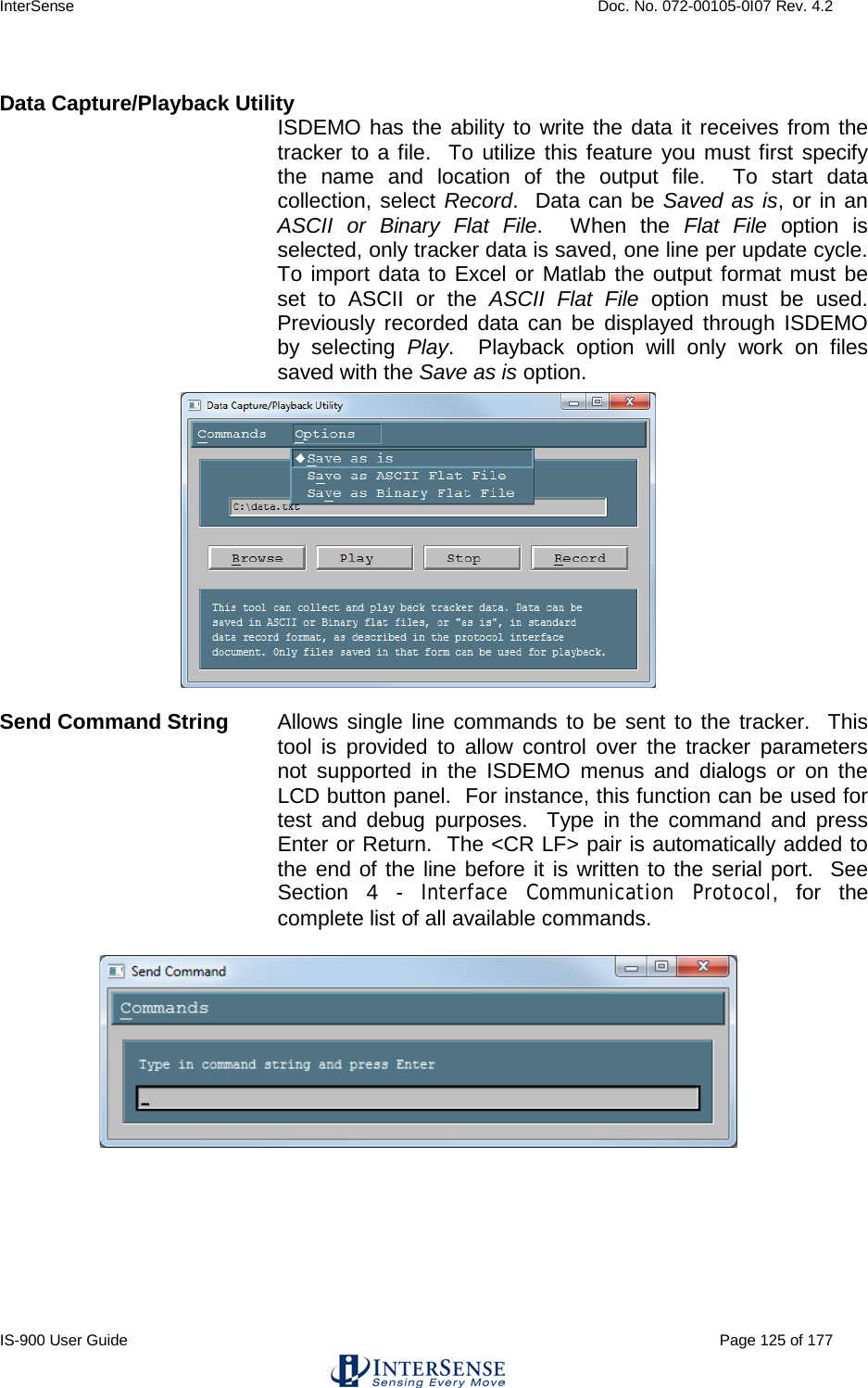 InterSense    Doc. No. 072-00105-0I07 Rev. 4.2 IS-900 User Guide                                                                                                                                          Page 125 of 177   Data Capture/Playback Utility ISDEMO has the ability to write the data it receives from the tracker to a file.  To utilize this feature you must first specify the name and location of the output file.  To start data collection, select Record.  Data can be Saved as is, or in an ASCII or Binary Flat File.  When the Flat File option is selected, only tracker data is saved, one line per update cycle.  To import data to Excel or Matlab the output format must be set to ASCII or the ASCII Flat File option must be used.  Previously recorded data can be displayed through ISDEMO by selecting Play.  Playback option will only work on files saved with the Save as is option.  Send Command String Allows single line commands to be sent to the tracker.  This tool is provided to allow control over the tracker parameters not supported in the ISDEMO menus and dialogs or on the LCD button panel.  For instance, this function can be used for test and debug purposes.  Type in the command and press Enter or Return.  The &lt;CR LF&gt; pair is automatically added to the end of the line before it is written to the serial port.  See Section  4  -  Interface Communication Protocol,  for the complete list of all available commands.    