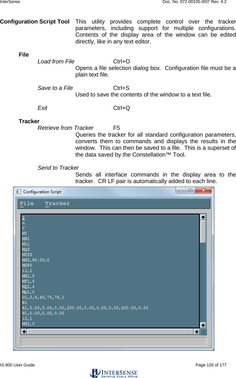 InterSense    Doc. No. 072-00105-0I07 Rev. 4.2 IS-900 User Guide                                                                                                                                          Page 126 of 177  Configuration Script Tool This utility provides complete control over the tracker parameters, including support for multiple configurations.  Contents of the display area of the window can be edited directly, like in any text editor.  File   Load from File   Ctrl+O  Opens a file selection dialog box.  Configuration file must be a plain text file.  Save to a File   Ctrl+S Used to save the contents of the window to a text file.  Exit   Ctrl+Q  Tracker   Retrieve from Tracker   F5  Queries the tracker for all standard configuration parameters, converts them to commands and displays the results in the window.  This can then be saved to a file.  This is a superset of the data saved by the Constellation™ Tool.  Send to Tracker Sends all interface commands in the display area to the tracker.  CR LF pair is automatically added to each line.  