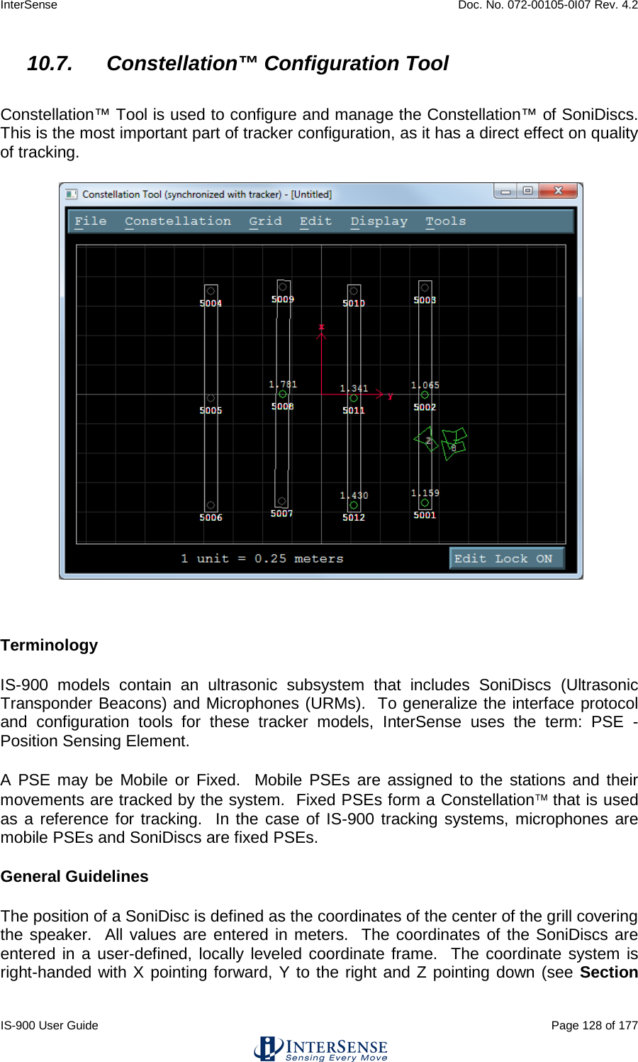 InterSense    Doc. No. 072-00105-0I07 Rev. 4.2 IS-900 User Guide                                                                                                                                          Page 128 of 177  10.7. Constellation™ Configuration Tool  Constellation™ Tool is used to configure and manage the Constellation™ of SoniDiscs.  This is the most important part of tracker configuration, as it has a direct effect on quality of tracking.   Terminology IS-900 models contain an ultrasonic subsystem that includes SoniDiscs (Ultrasonic Transponder Beacons) and Microphones (URMs).  To generalize the interface protocol and configuration tools for these tracker models, InterSense uses the term: PSE - Position Sensing Element. A PSE may be Mobile or Fixed.  Mobile PSEs are assigned to the stations and their movements are tracked by the system.  Fixed PSEs form a Constellation that is used as a reference for tracking.  In the case of IS-900 tracking systems, microphones are mobile PSEs and SoniDiscs are fixed PSEs. General Guidelines The position of a SoniDisc is defined as the coordinates of the center of the grill covering the speaker.  All values are entered in meters.  The coordinates of the SoniDiscs are entered in a user-defined, locally leveled coordinate frame.  The coordinate system is right-handed with X pointing forward, Y to the right and Z pointing down (see Section 