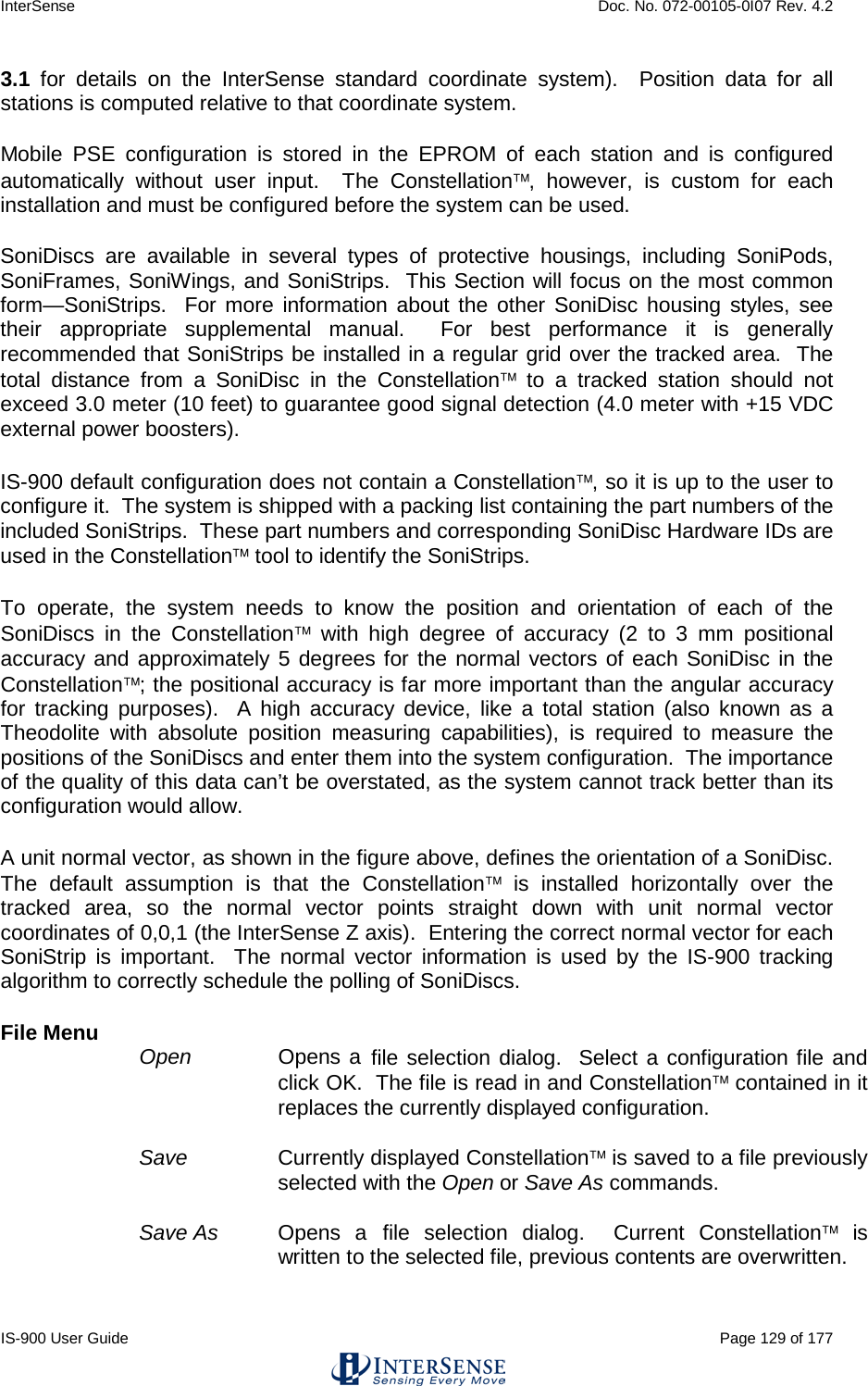 InterSense    Doc. No. 072-00105-0I07 Rev. 4.2 IS-900 User Guide                                                                                                                                          Page 129 of 177  3.1 for details on the InterSense standard coordinate system).  Position data for all stations is computed relative to that coordinate system. Mobile PSE configuration is stored in the EPROM of each station and is configured automatically without user input.  The Constellation, however, is custom for each installation and must be configured before the system can be used.  SoniDiscs are available in several types of protective housings, including SoniPods, SoniFrames, SoniWings, and SoniStrips.  This Section will focus on the most common form—SoniStrips.  For more information about the other SoniDisc housing styles, see their appropriate supplemental manual.  For best performance it is generally recommended that SoniStrips be installed in a regular grid over the tracked area.  The total distance from a SoniDisc in the Constellation to a tracked station should not exceed 3.0 meter (10 feet) to guarantee good signal detection (4.0 meter with +15 VDC external power boosters). IS-900 default configuration does not contain a Constellation, so it is up to the user to configure it.  The system is shipped with a packing list containing the part numbers of the included SoniStrips.  These part numbers and corresponding SoniDisc Hardware IDs are used in the Constellation tool to identify the SoniStrips. To operate, the system needs to know the position and orientation of each of the SoniDiscs in the Constellation with high degree of accuracy (2 to 3 mm positional accuracy and approximately 5 degrees for the normal vectors of each SoniDisc in the Constellation; the positional accuracy is far more important than the angular accuracy for tracking purposes).  A high accuracy device, like a total station (also known as a Theodolite with absolute position measuring capabilities), is required to measure the positions of the SoniDiscs and enter them into the system configuration.  The importance of the quality of this data can’t be overstated, as the system cannot track better than its configuration would allow.  A unit normal vector, as shown in the figure above, defines the orientation of a SoniDisc.  The default assumption is that the Constellation is installed horizontally over the tracked area, so the normal vector points straight down with unit normal vector coordinates of 0,0,1 (the InterSense Z axis).  Entering the correct normal vector for each SoniStrip is important.  The normal vector information is used by the IS-900 tracking algorithm to correctly schedule the polling of SoniDiscs. File Menu Open  Opens a file selection dialog.  Select a configuration file and click OK.  The file is read in and Constellation contained in it replaces the currently displayed configuration.  Save Currently displayed Constellation is saved to a file previously selected with the Open or Save As commands.  Save As   Opens a file selection dialog.  Current Constellation is written to the selected file, previous contents are overwritten. 