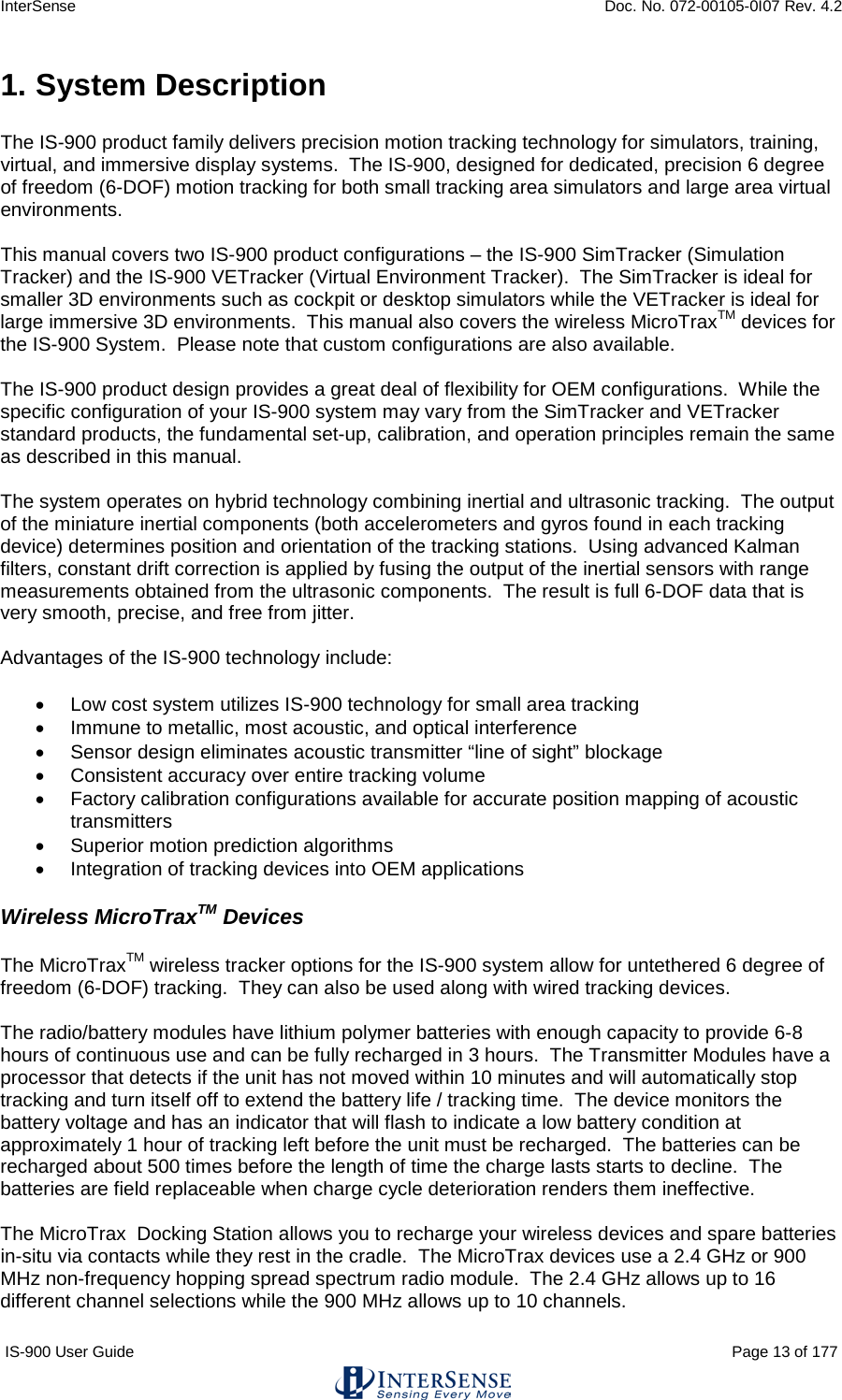 InterSense    Doc. No. 072-00105-0I07 Rev. 4.2 IS-900 User Guide                                                                                                                                          Page 13 of 177  1. System Description  The IS-900 product family delivers precision motion tracking technology for simulators, training, virtual, and immersive display systems.  The IS-900, designed for dedicated, precision 6 degree of freedom (6-DOF) motion tracking for both small tracking area simulators and large area virtual environments.  This manual covers two IS-900 product configurations – the IS-900 SimTracker (Simulation Tracker) and the IS-900 VETracker (Virtual Environment Tracker).  The SimTracker is ideal for smaller 3D environments such as cockpit or desktop simulators while the VETracker is ideal for large immersive 3D environments.  This manual also covers the wireless MicroTraxTM devices for the IS-900 System.  Please note that custom configurations are also available.  The IS-900 product design provides a great deal of flexibility for OEM configurations.  While the specific configuration of your IS-900 system may vary from the SimTracker and VETracker standard products, the fundamental set-up, calibration, and operation principles remain the same as described in this manual.  The system operates on hybrid technology combining inertial and ultrasonic tracking.  The output of the miniature inertial components (both accelerometers and gyros found in each tracking device) determines position and orientation of the tracking stations.  Using advanced Kalman filters, constant drift correction is applied by fusing the output of the inertial sensors with range measurements obtained from the ultrasonic components.  The result is full 6-DOF data that is very smooth, precise, and free from jitter.  Advantages of the IS-900 technology include:  • Low cost system utilizes IS-900 technology for small area tracking • Immune to metallic, most acoustic, and optical interference • Sensor design eliminates acoustic transmitter “line of sight” blockage • Consistent accuracy over entire tracking volume • Factory calibration configurations available for accurate position mapping of acoustic transmitters • Superior motion prediction algorithms • Integration of tracking devices into OEM applications  Wireless MicroTraxTM Devices  The MicroTraxTM wireless tracker options for the IS-900 system allow for untethered 6 degree of freedom (6-DOF) tracking.  They can also be used along with wired tracking devices.  The radio/battery modules have lithium polymer batteries with enough capacity to provide 6-8 hours of continuous use and can be fully recharged in 3 hours.  The Transmitter Modules have a processor that detects if the unit has not moved within 10 minutes and will automatically stop tracking and turn itself off to extend the battery life / tracking time.  The device monitors the battery voltage and has an indicator that will flash to indicate a low battery condition at approximately 1 hour of tracking left before the unit must be recharged.  The batteries can be recharged about 500 times before the length of time the charge lasts starts to decline.  The batteries are field replaceable when charge cycle deterioration renders them ineffective.   The MicroTrax  Docking Station allows you to recharge your wireless devices and spare batteries in-situ via contacts while they rest in the cradle.  The MicroTrax devices use a 2.4 GHz or 900 MHz non-frequency hopping spread spectrum radio module.  The 2.4 GHz allows up to 16 different channel selections while the 900 MHz allows up to 10 channels. 