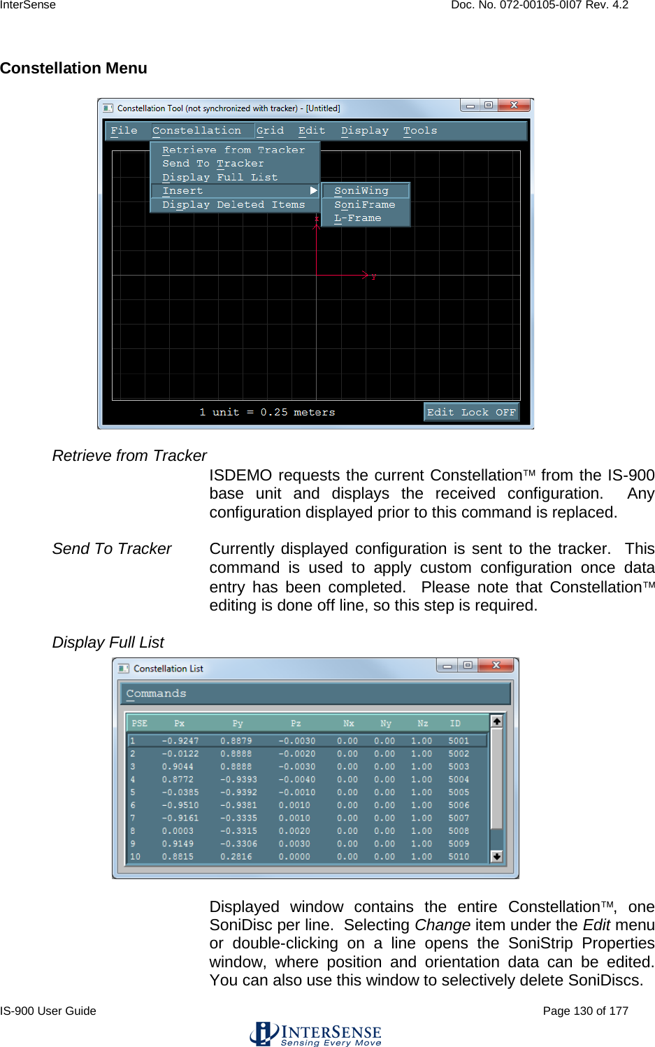 InterSense    Doc. No. 072-00105-0I07 Rev. 4.2 IS-900 User Guide                                                                                                                                          Page 130 of 177  Constellation Menu  Retrieve from Tracker  ISDEMO requests the current Constellation from the IS-900 base unit and displays the received configuration.  Any configuration displayed prior to this command is replaced.  Send To Tracker Currently displayed configuration is sent to the tracker.  This command is used to apply custom configuration once data entry has been completed.  Please note that Constellation editing is done off line, so this step is required.  Display Full List  Displayed window contains the entire Constellation, one SoniDisc per line.  Selecting Change item under the Edit menu or double-clicking on a line opens the SoniStrip Properties window, where position and orientation data can be edited.  You can also use this window to selectively delete SoniDiscs.  