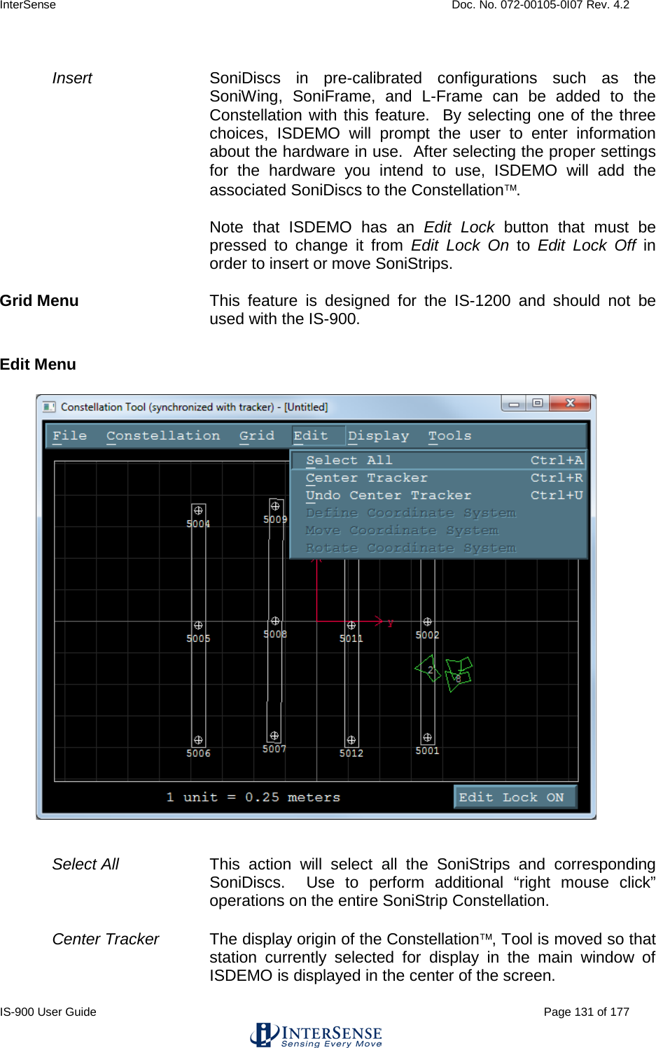 InterSense    Doc. No. 072-00105-0I07 Rev. 4.2 IS-900 User Guide                                                                                                                                          Page 131 of 177   Insert SoniDiscs in pre-calibrated configurations such as the SoniWing, SoniFrame, and L-Frame can be added to the Constellation with this feature.  By selecting one of the three choices, ISDEMO will prompt the user to enter information about the hardware in use.  After selecting the proper settings for the hardware you intend to use, ISDEMO will add the associated SoniDiscs to the Constellation.   Note that ISDEMO has an Edit Lock button that must be pressed to change it from Edit Lock On  to  Edit Lock Off in order to insert or move SoniStrips.  Grid Menu This feature is designed for the IS-1200 and should not be used with the IS-900.  Edit Menu   Select All   This action will select all the SoniStrips and corresponding SoniDiscs.  Use to perform additional “right mouse click” operations on the entire SoniStrip Constellation.  Center Tracker The display origin of the Constellation, Tool is moved so that station currently selected for display in the main window of ISDEMO is displayed in the center of the screen. 