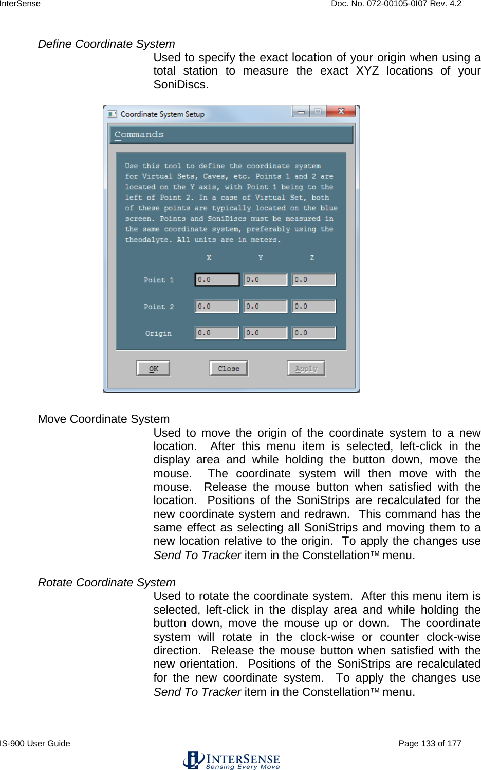 InterSense    Doc. No. 072-00105-0I07 Rev. 4.2 IS-900 User Guide                                                                                                                                          Page 133 of 177  Define Coordinate System  Used to specify the exact location of your origin when using a total station to measure the exact XYZ locations of your SoniDiscs.      Move Coordinate System   Used to move the origin of the coordinate system to a new location.  After this menu item is selected, left-click in the display area and while holding the button down, move the mouse.  The coordinate system will then move with the mouse.  Release the mouse button when satisfied with the location.  Positions of the SoniStrips are recalculated for the new coordinate system and redrawn.  This command has the same effect as selecting all SoniStrips and moving them to a new location relative to the origin.  To apply the changes use Send To Tracker item in the Constellation menu.  Rotate Coordinate System Used to rotate the coordinate system.  After this menu item is selected, left-click in the display area and while holding the button down, move the mouse up or down.  The coordinate system will rotate in the clock-wise or counter clock-wise direction.  Release the mouse button when satisfied with the new orientation.  Positions of the SoniStrips are recalculated for the new coordinate system.  To apply the changes use Send To Tracker item in the Constellation menu.  