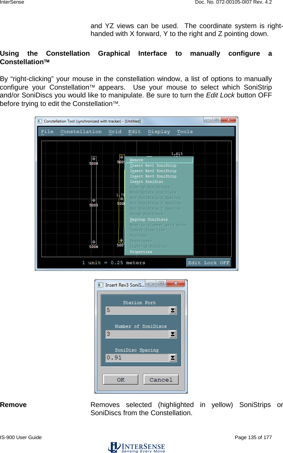 InterSense    Doc. No. 072-00105-0I07 Rev. 4.2 IS-900 User Guide                                                                                                                                          Page 135 of 177  and YZ views can be used.  The coordinate system is right-handed with X forward, Y to the right and Z pointing down.  Using the Constellation Graphical Interface to manually configure a Constellation By “right-clicking” your mouse in the constellation window, a list of options to manually configure your Constellation appears.  Use your mouse to select which SoniStrip and/or SoniDiscs you would like to manipulate. Be sure to turn the Edit Lock button OFF before trying to edit the Constellation.          Remove Removes selected (highlighted in yellow) SoniStrips or SoniDiscs from the Constellation.  