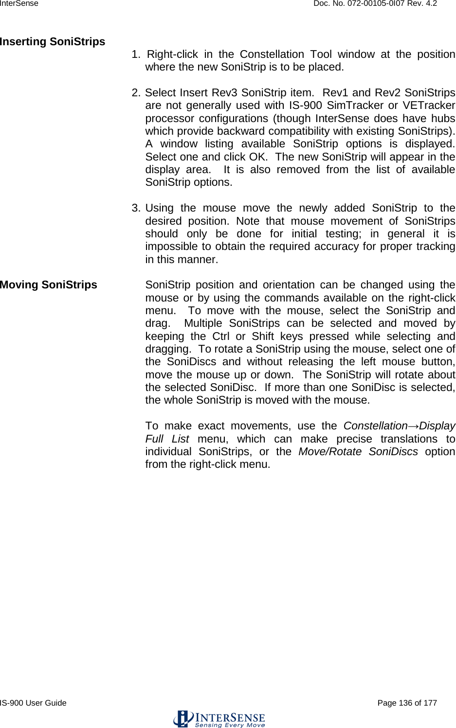 InterSense    Doc. No. 072-00105-0I07 Rev. 4.2 IS-900 User Guide                                                                                                                                          Page 136 of 177  Inserting SoniStrips 1. Right-click  in the Constellation Tool window at the position where the new SoniStrip is to be placed.  2. Select Insert Rev3 SoniStrip item.  Rev1 and Rev2 SoniStrips are not generally used with IS-900 SimTracker or VETracker processor configurations (though InterSense does have hubs which provide backward compatibility with existing SoniStrips).  A window listing available SoniStrip options is displayed.  Select one and click OK.  The new SoniStrip will appear in the display area.  It is also removed from the list of available SoniStrip options.  3.  Using the mouse move the newly added SoniStrip to the desired position. Note that mouse movement of SoniStrips should only be done for initial testing; in general it is impossible to obtain the required accuracy for proper tracking in this manner.  Moving SoniStrips SoniStrip position and orientation can be changed using the mouse or by using the commands available on the right-click menu.  To move with the mouse, select the SoniStrip and drag.  Multiple SoniStrips can be selected and moved by keeping the Ctrl or Shift keys pressed while selecting and dragging.  To rotate a SoniStrip using the mouse, select one of the SoniDiscs and without releasing the left mouse button, move the mouse up or down.  The SoniStrip will rotate about the selected SoniDisc.  If more than one SoniDisc is selected, the whole SoniStrip is moved with the mouse.   To make exact movements, use the Constellation→Display Full List menu, which can make precise translations to individual SoniStrips, or the Move/Rotate SoniDiscs option from the right-click menu.  