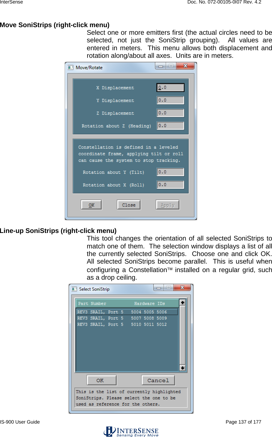 InterSense    Doc. No. 072-00105-0I07 Rev. 4.2 IS-900 User Guide                                                                                                                                          Page 137 of 177  Move SoniStrips (right-click menu) Select one or more emitters first (the actual circles need to be selected, not just the SoniStrip grouping).  All values are entered in meters.  This menu allows both displacement and rotation along/about all axes.  Units are in meters.  Line-up SoniStrips (right-click menu)  This tool changes the orientation of all selected SoniStrips to match one of them.  The selection window displays a list of all the currently selected SoniStrips.  Choose one and click OK.  All selected SoniStrips become parallel.  This is useful when configuring a Constellation installed on a regular grid, such as a drop ceiling.   