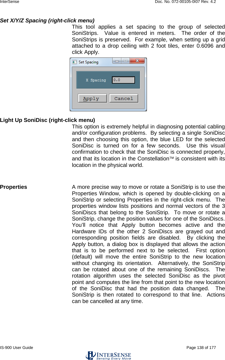 InterSense    Doc. No. 072-00105-0I07 Rev. 4.2 IS-900 User Guide                                                                                                                                          Page 138 of 177  Set X/Y/Z Spacing (right-click menu)  This tool applies a set spacing to the group of selected SoniStrips.  Value is entered in meters.  The order of the SoniStrips is preserved.  For example, when setting up a grid attached to a drop ceiling with 2 foot tiles, enter 0.6096 and click Apply.  Light Up SoniDisc (right-click menu) This option is extremely helpful in diagnosing potential cabling and/or configuration problems.  By selecting a single SoniDisc and then choosing this option, the blue LED for the selected SoniDisc is turned on for a few seconds.  Use this visual confirmation to check that the SoniDisc is connected properly, and that its location in the Constellation is consistent with its location in the physical world.  Properties A more precise way to move or rotate a SoniStrip is to use the Properties Window, which is opened by double-clicking on a SoniStrip or selecting Properties in the right-click menu.  The properties window lists positions and normal vectors of the 3 SoniDiscs that belong to the SoniStrip.  To move or rotate a SoniStrip, change the position values for one of the SoniDiscs.  You’ll notice that Apply button becomes active and the Hardware IDs of the other 2 SoniDiscs are grayed out and corresponding position fields are disabled.  By clicking the Apply button, a dialog box is displayed that allows the action that is to be performed next to be selected.  First option (default) will move the entire SoniStrip to the new location without changing its orientation.  Alternatively, the SoniStrip can be rotated about one of the remaining SoniDiscs.  The rotation algorithm uses the selected SoniDisc as the pivot point and computes the line from that point to the new location of the SoniDisc that had the position data changed.  The SoniStrip is then rotated to correspond to that line.  Actions can be cancelled at any time. 