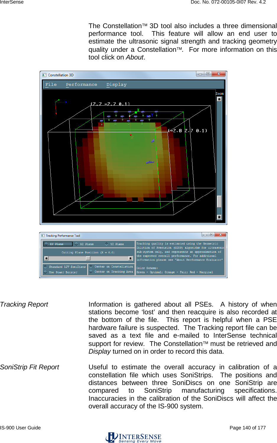 InterSense    Doc. No. 072-00105-0I07 Rev. 4.2 IS-900 User Guide                                                                                                                                          Page 140 of 177  The Constellation 3D tool also includes a three dimensional performance tool.  This feature will allow an end user to estimate the ultrasonic signal strength and tracking geometry quality under a Constellation.  For more information on this tool click on About.       Tracking Report Information is gathered about all PSEs.  A history of when stations become ‘lost’ and then reacquire is also recorded at the bottom of the file.  This report is helpful when a PSE hardware failure is suspected.  The Tracking report file can be saved as a text file and e-mailed to InterSense technical support for review.  The Constellation must be retrieved and Display turned on in order to record this data.  SoniStrip Fit Report Useful to estimate the overall accuracy in calibration of a constellation file which uses SoniStrips.  The positions and distances between three SoniDiscs on one SoniStrip are compared to SoniStrip manufacturing  specifications.  Inaccuracies in the calibration of the SoniDiscs will affect the overall accuracy of the IS-900 system.   