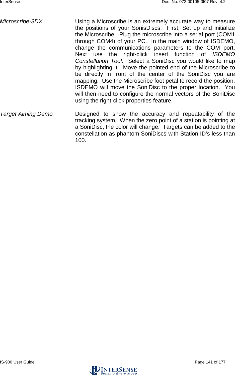 InterSense    Doc. No. 072-00105-0I07 Rev. 4.2 IS-900 User Guide                                                                                                                                          Page 141 of 177  Microscribe-3DX Using a Microscribe is an extremely accurate way to measure the positions of your SonisDiscs.  First, Set up and initialize the Microscribe.  Plug the microscribe into a serial port (COM1 through COM4) of your PC.  In the main window of ISDEMO, change the communications parameters to the COM port.  Next use the right-click insert function of ISDEMO Constellation Tool.  Select a SoniDisc you would like to map by highlighting it.  Move the pointed end of the Microscribe to be directly in front of the center of the SoniDisc you are mapping.  Use the Microscribe foot petal to record the position.  ISDEMO will move the SoniDisc to the proper location.  You will then need to configure the normal vectors of the SoniDisc using the right-click properties feature.    Target Aiming Demo Designed to show the accuracy and repeatability of the tracking system.  When the zero point of a station is pointing at a SoniDisc, the color will change.  Targets can be added to the constellation as phantom SoniDiscs with Station ID’s less than 100.      