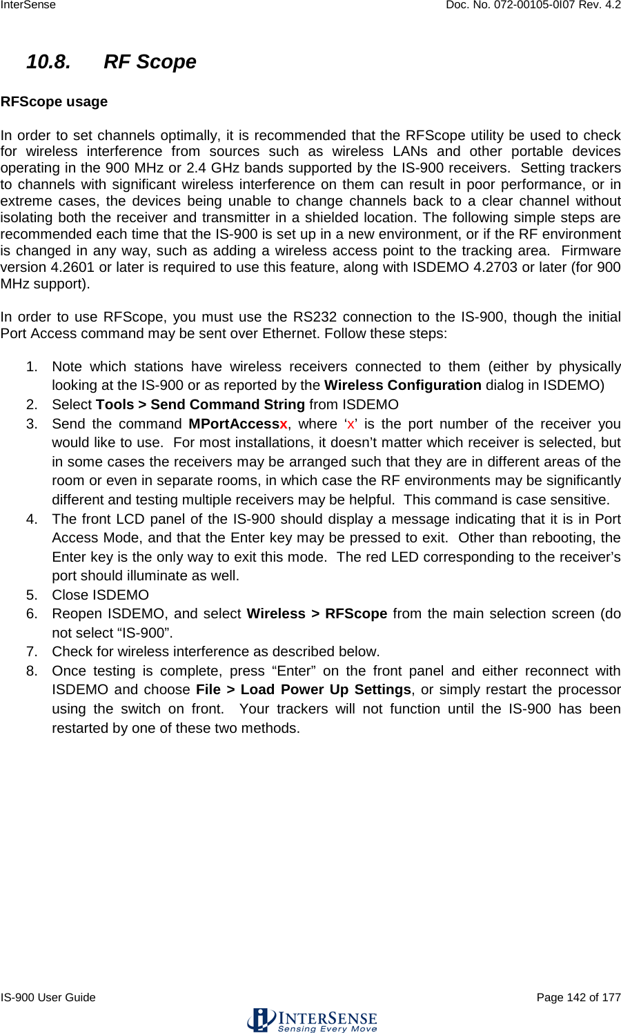 InterSense    Doc. No. 072-00105-0I07 Rev. 4.2 IS-900 User Guide                                                                                                                                          Page 142 of 177  10.8. RF Scope  RFScope usage  In order to set channels optimally, it is recommended that the RFScope utility be used to check for wireless interference from sources such as wireless LANs and other portable devices operating in the 900 MHz or 2.4 GHz bands supported by the IS-900 receivers.  Setting trackers to channels with significant wireless interference on them can result in poor performance, or in extreme cases, the devices being unable to change channels back to a clear channel without isolating both the receiver and transmitter in a shielded location. The following simple steps are recommended each time that the IS-900 is set up in a new environment, or if the RF environment is changed in any way, such as adding a wireless access point to the tracking area.  Firmware version 4.2601 or later is required to use this feature, along with ISDEMO 4.2703 or later (for 900 MHz support).  In order to use RFScope, you must use the RS232 connection to the IS-900, though the initial Port Access command may be sent over Ethernet. Follow these steps:  1. Note which stations have wireless receivers connected to them (either by physically looking at the IS-900 or as reported by the Wireless Configuration dialog in ISDEMO) 2. Select Tools &gt; Send Command String from ISDEMO 3. Send the command MPortAccessx, where ‘x’ is the port number of the receiver you would like to use.  For most installations, it doesn’t matter which receiver is selected, but in some cases the receivers may be arranged such that they are in different areas of the room or even in separate rooms, in which case the RF environments may be significantly different and testing multiple receivers may be helpful.  This command is case sensitive. 4. The front LCD panel of the IS-900 should display a message indicating that it is in Port Access Mode, and that the Enter key may be pressed to exit.  Other than rebooting, the Enter key is the only way to exit this mode.  The red LED corresponding to the receiver’s port should illuminate as well. 5.  Close ISDEMO 6. Reopen ISDEMO, and select Wireless &gt; RFScope from the main selection screen (do not select “IS-900”. 7. Check for wireless interference as described below. 8. Once testing is complete, press “Enter” on the front panel and either reconnect with ISDEMO and choose File &gt; Load Power Up Settings, or simply restart the processor using the switch on front.  Your trackers will not function until the IS-900 has been restarted by one of these two methods.    