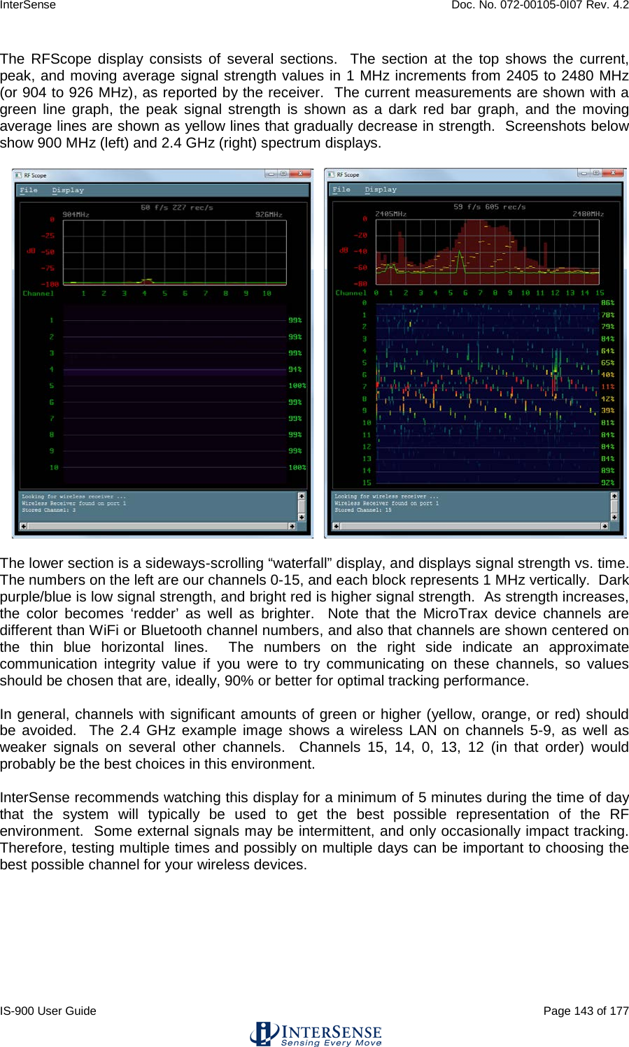 InterSense    Doc. No. 072-00105-0I07 Rev. 4.2 IS-900 User Guide                                                                                                                                          Page 143 of 177  The RFScope display consists of several sections.  The section at the top shows the current, peak, and moving average signal strength values in 1 MHz increments from 2405 to 2480 MHz (or 904 to 926 MHz), as reported by the receiver.  The current measurements are shown with a green line graph, the peak signal strength is shown as a dark red bar graph, and the moving average lines are shown as yellow lines that gradually decrease in strength.  Screenshots below show 900 MHz (left) and 2.4 GHz (right) spectrum displays.             The lower section is a sideways-scrolling “waterfall” display, and displays signal strength vs. time.  The numbers on the left are our channels 0-15, and each block represents 1 MHz vertically.  Dark purple/blue is low signal strength, and bright red is higher signal strength.  As strength increases, the color becomes ‘redder’ as well as brighter.  Note that the MicroTrax device channels are different than WiFi or Bluetooth channel numbers, and also that channels are shown centered on the thin blue horizontal lines.  The numbers on the right side indicate an approximate communication integrity value if you were to try communicating on these channels, so values should be chosen that are, ideally, 90% or better for optimal tracking performance.  In general, channels with significant amounts of green or higher (yellow, orange, or red) should be avoided.  The 2.4 GHz example image shows a wireless LAN on channels 5-9, as well as weaker signals on several other channels.  Channels 15, 14, 0, 13, 12 (in that order) would probably be the best choices in this environment.   InterSense recommends watching this display for a minimum of 5 minutes during the time of day that the system will typically be used to get the best possible representation of the RF environment.  Some external signals may be intermittent, and only occasionally impact tracking. Therefore, testing multiple times and possibly on multiple days can be important to choosing the best possible channel for your wireless devices.    