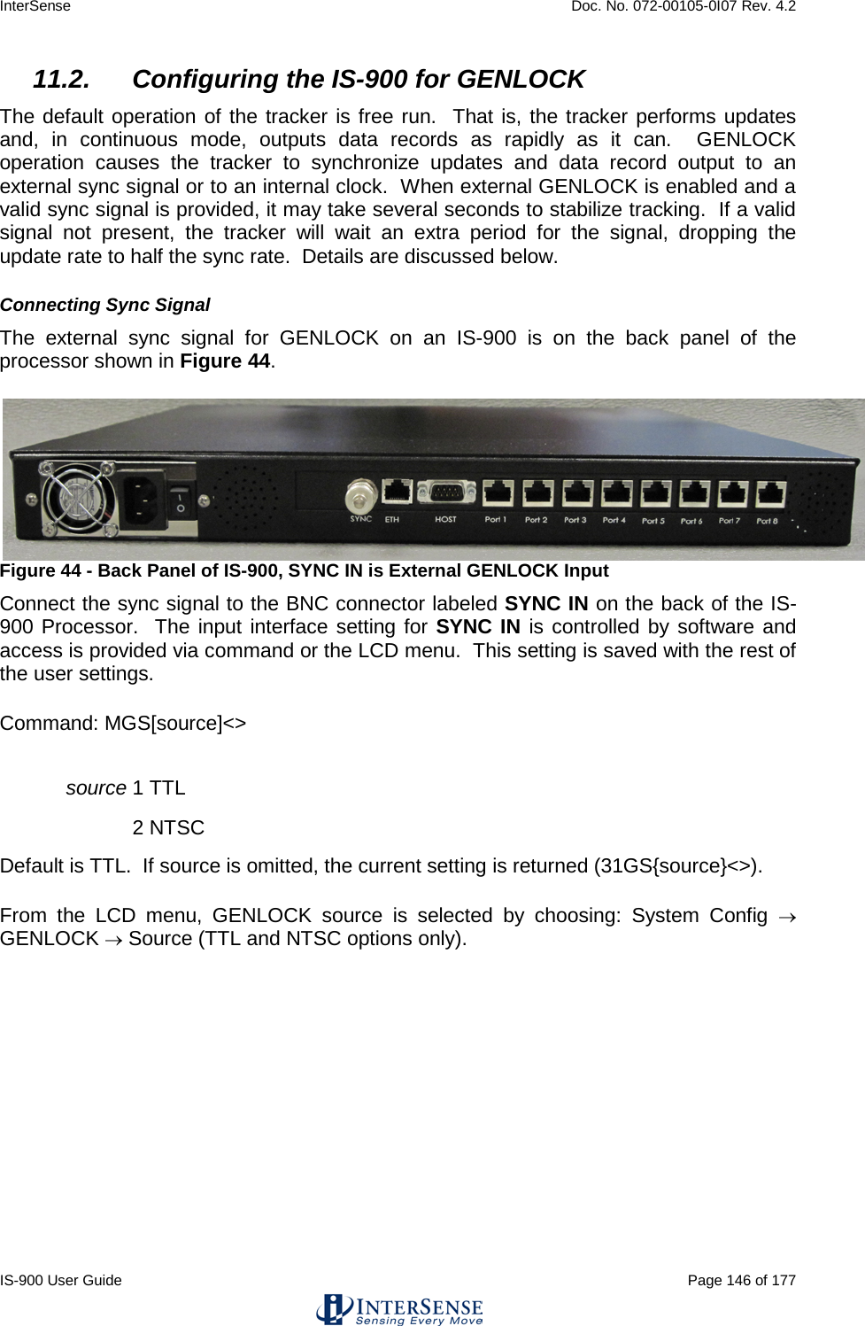 InterSense    Doc. No. 072-00105-0I07 Rev. 4.2 IS-900 User Guide                                                                                                                                          Page 146 of 177  11.2. Configuring the IS-900 for GENLOCK The default operation of the tracker is free run.  That is, the tracker performs updates and, in continuous mode, outputs data records as rapidly as it can.  GENLOCK operation  causes the tracker to synchronize updates and data record output to an external sync signal or to an internal clock.  When external GENLOCK is enabled and a valid sync signal is provided, it may take several seconds to stabilize tracking.  If a valid signal not present, the tracker will wait an extra period for the signal, dropping the update rate to half the sync rate.  Details are discussed below. Connecting Sync Signal The external sync signal for GENLOCK on an IS-900 is on the back panel of the processor shown in Figure 44.  Figure 44 - Back Panel of IS-900, SYNC IN is External GENLOCK Input Connect the sync signal to the BNC connector labeled SYNC IN on the back of the IS-900 Processor.  The input interface setting for SYNC IN is controlled by software and access is provided via command or the LCD menu.  This setting is saved with the rest of the user settings. Command: MGS[source]&lt;&gt; source 1 TTL   2 NTSC Default is TTL.  If source is omitted, the current setting is returned (31GS{source}&lt;&gt;). From the LCD menu, GENLOCK source is selected by choosing: System Config  → GENLOCK → Source (TTL and NTSC options only). 