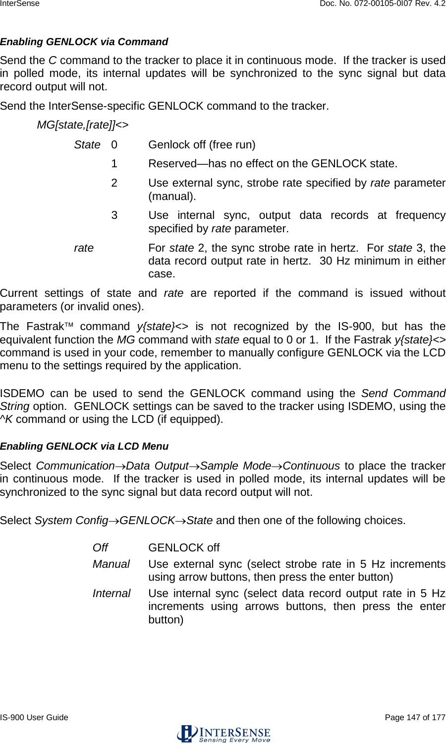InterSense    Doc. No. 072-00105-0I07 Rev. 4.2 IS-900 User Guide                                                                                                                                          Page 147 of 177  Enabling GENLOCK via Command Send the C command to the tracker to place it in continuous mode.  If the tracker is used in polled mode, its internal updates will be synchronized to the sync signal but data record output will not. Send the InterSense-specific GENLOCK command to the tracker. MG[state,[rate]]&lt;&gt; State 0  Genlock off (free run) 1  Reserved—has no effect on the GENLOCK state. 2  Use external sync, strobe rate specified by rate parameter (manual). 3  Use internal sync, output data records at frequency specified by rate parameter. rate For state 2, the sync strobe rate in hertz.  For state 3, the data record output rate in hertz.  30 Hz minimum in either case. Current settings of state and rate are reported if the command is issued without parameters (or invalid ones). The Fastrak command  y{state}&lt;&gt; is not recognized by the IS-900, but has the equivalent function the MG command with state equal to 0 or 1.  If the Fastrak y{state}&lt;&gt; command is used in your code, remember to manually configure GENLOCK via the LCD menu to the settings required by the application. ISDEMO can be used to send the GENLOCK command using the Send Command String option.  GENLOCK settings can be saved to the tracker using ISDEMO, using the ^K command or using the LCD (if equipped). Enabling GENLOCK via LCD Menu Select Communication→Data Output→Sample Mode→Continuous to place the tracker in continuous mode.  If the tracker is used in polled mode, its internal updates will be synchronized to the sync signal but data record output will not. Select System Config→GENLOCK→State and then one of the following choices. Off GENLOCK off Manual Use external sync (select strobe rate in 5 Hz increments using arrow buttons, then press the enter button) Internal Use internal sync (select data record output rate in 5 Hz increments using arrows buttons, then press the enter button) 