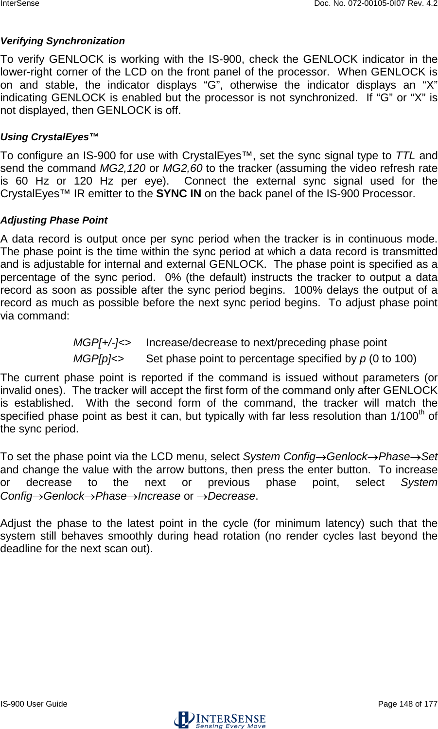 InterSense    Doc. No. 072-00105-0I07 Rev. 4.2 IS-900 User Guide                                                                                                                                          Page 148 of 177  Verifying Synchronization To verify GENLOCK is working with the IS-900, check the GENLOCK indicator in the lower-right corner of the LCD on the front panel of the processor.  When GENLOCK is on and stable, the indicator displays “G”, otherwise the indicator displays an “X” indicating GENLOCK is enabled but the processor is not synchronized.  If “G” or “X” is not displayed, then GENLOCK is off. Using CrystalEyes™ To configure an IS-900 for use with CrystalEyes™, set the sync signal type to TTL and send the command MG2,120 or MG2,60 to the tracker (assuming the video refresh rate is 60 Hz or 120 Hz per eye).  Connect the external sync signal used for the CrystalEyes™ IR emitter to the SYNC IN on the back panel of the IS-900 Processor. Adjusting Phase Point A data record is output once per sync period when the tracker is in continuous mode.  The phase point is the time within the sync period at which a data record is transmitted and is adjustable for internal and external GENLOCK.  The phase point is specified as a percentage of the sync period.  0% (the default) instructs the tracker to output a data record as soon as possible after the sync period begins.  100% delays the output of a record as much as possible before the next sync period begins.  To adjust phase point via command: MGP[+/-]&lt;&gt; Increase/decrease to next/preceding phase point MGP[p]&lt;&gt; Set phase point to percentage specified by p (0 to 100) The current phase point is reported if the command is issued without parameters (or invalid ones).  The tracker will accept the first form of the command only after GENLOCK is established.  With the second form of the command, the tracker will match the specified phase point as best it can, but typically with far less resolution than 1/100th of the sync period. To set the phase point via the LCD menu, select System Config→Genlock→Phase→Set and change the value with the arrow buttons, then press the enter button.  To increase or decrease to the next or previous phase point, select System Config→Genlock→Phase→Increase or →Decrease. Adjust the phase to the latest point in the cycle (for minimum latency) such that the system still behaves smoothly during head rotation (no render cycles last beyond the deadline for the next scan out).    