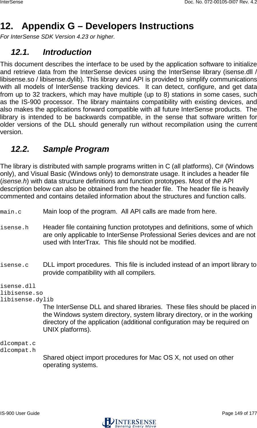 InterSense    Doc. No. 072-00105-0I07 Rev. 4.2 IS-900 User Guide                                                                                                                                          Page 149 of 177  12.  Appendix G – Developers Instructions For InterSense SDK Version 4.23 or higher. 12.1. Introduction This document describes the interface to be used by the application software to initialize and retrieve data from the InterSense devices using the InterSense library (isense.dll / libisense.so / libisense.dylib). This library and API is provided to simplify communications with all models of InterSense tracking devices.  It can detect, configure, and get data from up to 32 trackers, which may have multiple (up to 8) stations in some cases, such as the IS-900 processor. The library maintains compatibility with existing devices, and also makes the applications forward compatible with all future InterSense products.  The library is intended to be backwards compatible, in the sense that software written for older versions of the DLL should generally run without recompilation using the current version. 12.2. Sample Program  The library is distributed with sample programs written in C (all platforms), C# (Windows only), and Visual Basic (Windows only) to demonstrate usage. It includes a header file (isense.h) with data structure definitions and function prototypes. Most of the API description below can also be obtained from the header file.  The header file is heavily commented and contains detailed information about the structures and function calls.  main.c Main loop of the program.  All API calls are made from here.   isense.h Header file containing function prototypes and definitions, some of which are only applicable to InterSense Professional Series devices and are not used with InterTrax.  This file should not be modified.  isense.c DLL import procedures.  This file is included instead of an import library to provide compatibility with all compilers.  isense.dll libisense.so libisense.dylib  The InterSense DLL and shared libraries.  These files should be placed in the Windows system directory, system library directory, or in the working directory of the application (additional configuration may be required on UNIX platforms).  dlcompat.c dlcompat.h    Shared object import procedures for Mac OS X, not used on other operating systems.   