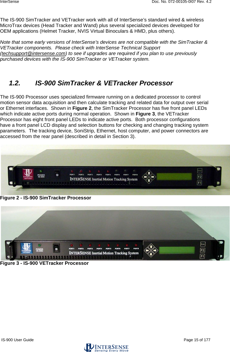 InterSense    Doc. No. 072-00105-0I07 Rev. 4.2 IS-900 User Guide                                                                                                                                          Page 15 of 177  The IS-900 SimTracker and VETracker work with all of InterSense’s standard wired &amp; wireless MicroTrax devices (Head Tracker and Wand) plus several specialized devices developed for OEM applications (Helmet Tracker, NVIS Virtual Binoculars &amp; HMD, plus others).    Note that some early versions of InterSense’s devices are not compatible with the SimTracker &amp; VETracker components.  Please check with InterSense Technical Support (techsupport@intersense.com) to see if upgrades are required if you plan to use previously purchased devices with the IS-900 SimTracker or VETracker system.   1.2. IS-900 SimTracker &amp; VETracker Processor  The IS-900 Processor uses specialized firmware running on a dedicated processor to control motion sensor data acquisition and then calculate tracking and related data for output over serial or Ethernet interfaces.  Shown in Figure 2, the SimTracker Processor has five front panel LEDs which indicate active ports during normal operation.  Shown in Figure 3, the VETracker Processor has eight front panel LEDs to indicate active ports.  Both processor configurations have a front panel LCD display and selection buttons for checking and changing tracking system parameters.  The tracking device, SoniStrip, Ethernet, host computer, and power connectors are accessed from the rear panel (described in detail in Section 3).   Figure 2 - IS-900 SimTracker Processor   Figure 3 - IS-900 VETracker Processor    