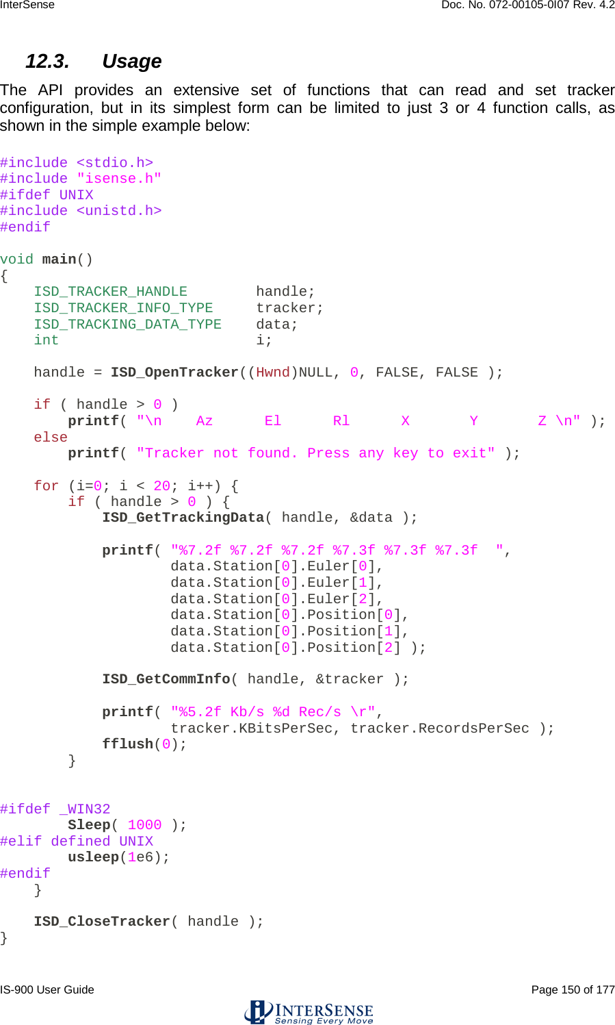 InterSense    Doc. No. 072-00105-0I07 Rev. 4.2 IS-900 User Guide                                                                                                                                          Page 150 of 177  12.3. Usage  The API provides an extensive set of functions that can read and set tracker configuration, but in its simplest form can be limited to just 3 or 4  function  calls, as shown in the simple example below: #include &lt;stdio.h&gt; #include &quot;isense.h&quot; #ifdef UNIX #include &lt;unistd.h&gt; #endif  void main() {     ISD_TRACKER_HANDLE       handle;     ISD_TRACKER_INFO_TYPE    tracker;     ISD_TRACKING_DATA_TYPE   data;     int                 i;      handle = ISD_OpenTracker((Hwnd)NULL, 0, FALSE, FALSE );      if ( handle &gt; 0 )         printf( &quot;\n    Az      El      Rl      X       Y       Z \n&quot; );     else         printf( &quot;Tracker not found. Press any key to exit&quot; );      for (i=0; i &lt; 20; i++) {         if ( handle &gt; 0 ) {             ISD_GetTrackingData( handle, &amp;data );              printf( &quot;%7.2f %7.2f %7.2f %7.3f %7.3f %7.3f  &quot;,                     data.Station[0].Euler[0],                     data.Station[0].Euler[1],                     data.Station[0].Euler[2],                     data.Station[0].Position[0],                     data.Station[0].Position[1],                     data.Station[0].Position[2] );              ISD_GetCommInfo( handle, &amp;tracker );              printf( &quot;%5.2f Kb/s %d Rec/s \r&quot;,                     tracker.KBitsPerSec, tracker.RecordsPerSec );             fflush(0);         }   #ifdef _WIN32         Sleep( 1000 ); #elif defined UNIX         usleep(1e6); #endif     }      ISD_CloseTracker( handle ); }  