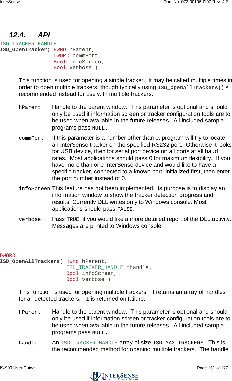 InterSense    Doc. No. 072-00105-0I07 Rev. 4.2 IS-900 User Guide                                                                                                                                          Page 151 of 177   12.4. API ISD_TRACKER_HANDLE ISD_OpenTracker( HWND hParent,                  DWORD commPort,                  Bool infoScreen,                  Bool verbose )  This function is used for opening a single tracker.  It may be called multiple times in order to open multiple trackers, though typically using ISD_OpenAllTrackers()is recommended instead for use with multiple trackers.   hParent Handle to the parent window.  This parameter is optional and should only be used if information screen or tracker configuration tools are to be used when available in the future releases.  All included sample programs pass NULL. commPort   If this parameter is a number other than 0, program will try to locate an InterSense tracker on the specified RS232 port.  Otherwise it looks for USB device, then for serial port device on all ports at all baud rates.  Most applications should pass 0 for maximum flexibility.  If you have more than one InterSense device and would like to have a specific tracker, connected to a known port, initialized first, then enter the port number instead of 0. infoScreen This feature has not been implemented. Its purpose is to display an information window to show the tracker detection progress and results. Currently DLL writes only to Windows console. Most applications should pass FALSE. verbose  Pass TRUE if you would like a more detailed report of the DLL activity.  Messages are printed to Windows console.    DWORD ISD_OpenAllTrackers( Hwnd hParent,                      ISD_TRACKER_HANDLE *handle,                      Bool infoScreen,                      Bool verbose )  This function is used for opening multiple trackers.  It returns an array of handles for all detected trackers.  -1 is returned on failure.  hParent Handle to the parent window.  This parameter is optional and should only be used if information screen or tracker configuration tools are to be used when available in the future releases.  All included sample programs pass NULL. handle An ISD_TRACKER_HANDLE array of size ISD_MAX_TRACKERS.  This is the recommended method for opening multiple trackers.  The handle 