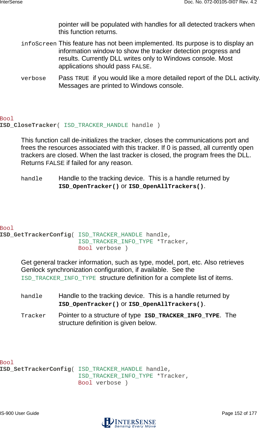 InterSense    Doc. No. 072-00105-0I07 Rev. 4.2 IS-900 User Guide                                                                                                                                          Page 152 of 177  pointer will be populated with handles for all detected trackers when this function returns. infoScreen This feature has not been implemented. Its purpose is to display an information window to show the tracker detection progress and results. Currently DLL writes only to Windows console. Most applications should pass FALSE. verbose  Pass TRUE if you would like a more detailed report of the DLL activity.  Messages are printed to Windows console.    Bool ISD_CloseTracker( ISD_TRACKER_HANDLE handle )  This function call de-initializes the tracker, closes the communications port and frees the resources associated with this tracker. If 0 is passed, all currently open trackers are closed. When the last tracker is closed, the program frees the DLL. Returns FALSE if failed for any reason.  handle Handle to the tracking device.  This is a handle returned by ISD_OpenTracker() or ISD_OpenAllTrackers().     Bool ISD_GetTrackerConfig( ISD_TRACKER_HANDLE handle,                       ISD_TRACKER_INFO_TYPE *Tracker,                       Bool verbose )  Get general tracker information, such as type, model, port, etc. Also retrieves Genlock synchronization configuration, if available.  See the ISD_TRACKER_INFO_TYPE structure definition for a complete list of items.  handle Handle to the tracking device.  This is a handle returned by ISD_OpenTracker() or ISD_OpenAllTrackers().  Tracker Pointer to a structure of type ISD_TRACKER_INFO_TYPE.  The structure definition is given below.    Bool ISD_SetTrackerConfig( ISD_TRACKER_HANDLE handle,                       ISD_TRACKER_INFO_TYPE *Tracker,                       Bool verbose )  