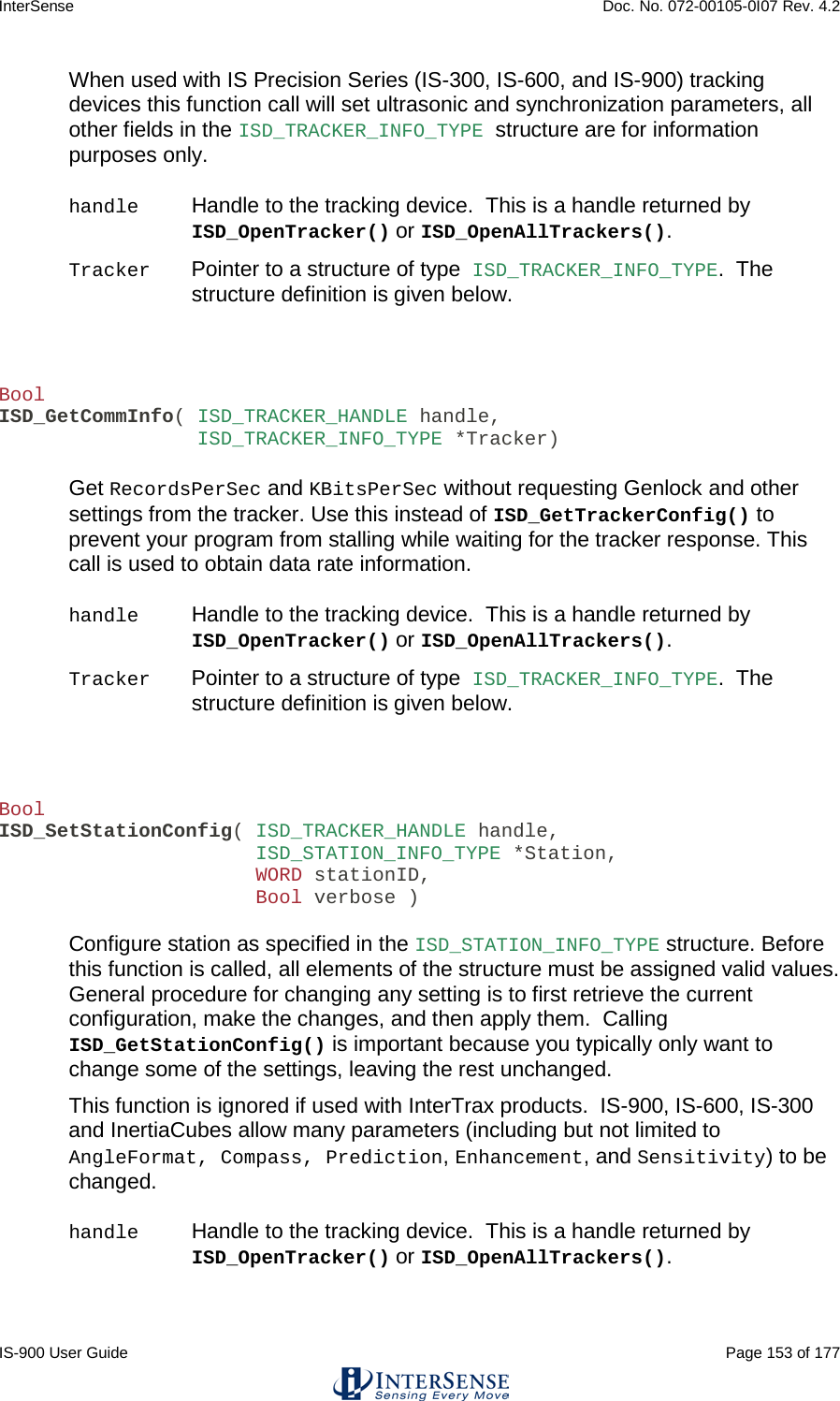 InterSense    Doc. No. 072-00105-0I07 Rev. 4.2 IS-900 User Guide                                                                                                                                          Page 153 of 177  When used with IS Precision Series (IS-300, IS-600, and IS-900) tracking devices this function call will set ultrasonic and synchronization parameters, all other fields in the ISD_TRACKER_INFO_TYPE structure are for information purposes only.  handle Handle to the tracking device.  This is a handle returned by ISD_OpenTracker() or ISD_OpenAllTrackers(). Tracker Pointer to a structure of type ISD_TRACKER_INFO_TYPE.  The structure definition is given below.    Bool ISD_GetCommInfo( ISD_TRACKER_HANDLE handle,                  ISD_TRACKER_INFO_TYPE *Tracker)  Get RecordsPerSec and KBitsPerSec without requesting Genlock and other settings from the tracker. Use this instead of ISD_GetTrackerConfig() to prevent your program from stalling while waiting for the tracker response. This call is used to obtain data rate information.  handle Handle to the tracking device.  This is a handle returned by ISD_OpenTracker() or ISD_OpenAllTrackers(). Tracker Pointer to a structure of type ISD_TRACKER_INFO_TYPE.  The structure definition is given below.    Bool ISD_SetStationConfig( ISD_TRACKER_HANDLE handle,                       ISD_STATION_INFO_TYPE *Station,                       WORD stationID,                       Bool verbose )  Configure station as specified in the ISD_STATION_INFO_TYPE structure. Before this function is called, all elements of the structure must be assigned valid values. General procedure for changing any setting is to first retrieve the current configuration, make the changes, and then apply them.  Calling ISD_GetStationConfig() is important because you typically only want to change some of the settings, leaving the rest unchanged. This function is ignored if used with InterTrax products.  IS-900, IS-600, IS-300 and InertiaCubes allow many parameters (including but not limited to AngleFormat, Compass, Prediction, Enhancement, and Sensitivity) to be changed.   handle Handle to the tracking device.  This is a handle returned by ISD_OpenTracker() or ISD_OpenAllTrackers(). 