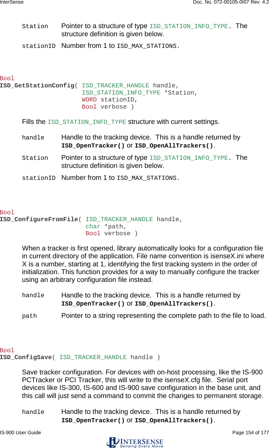 InterSense    Doc. No. 072-00105-0I07 Rev. 4.2 IS-900 User Guide                                                                                                                                          Page 154 of 177  Station Pointer to a structure of type ISD_STATION_INFO_TYPE.  The structure definition is given below. stationID Number from 1 to ISD_MAX_STATIONS.   Bool ISD_GetStationConfig( ISD_TRACKER_HANDLE handle,                       ISD_STATION_INFO_TYPE *Station,                       WORD stationID,                       Bool verbose )  Fills the ISD_STATION_INFO_TYPE structure with current settings.  handle Handle to the tracking device.  This is a handle returned by ISD_OpenTracker() or ISD_OpenAllTrackers(). Station Pointer to a structure of type ISD_STATION_INFO_TYPE.  The structure definition is given below. stationID Number from 1 to ISD_MAX_STATIONS.    Bool ISD_ConfigureFromFile( ISD_TRACKER_HANDLE handle,                        char *path,                        Bool verbose )  When a tracker is first opened, library automatically looks for a configuration file in current directory of the application. File name convention is isenseX.ini where X is a number, starting at 1, identifying the first tracking system in the order of initialization. This function provides for a way to manually configure the tracker using an arbitrary configuration file instead.  handle Handle to the tracking device.  This is a handle returned by ISD_OpenTracker() or ISD_OpenAllTrackers(). path Pointer to a string representing the complete path to the file to load.     Bool ISD_ConfigSave( ISD_TRACKER_HANDLE handle )  Save tracker configuration. For devices with on-host processing, like the IS-900 PCTracker or PCI Tracker, this will write to the isenseX.cfg file.  Serial port devices like IS-300, IS-600 and IS-900 save configuration in the base unit, and this call will just send a command to commit the changes to permanent storage.  handle Handle to the tracking device.  This is a handle returned by ISD_OpenTracker() or ISD_OpenAllTrackers(). 