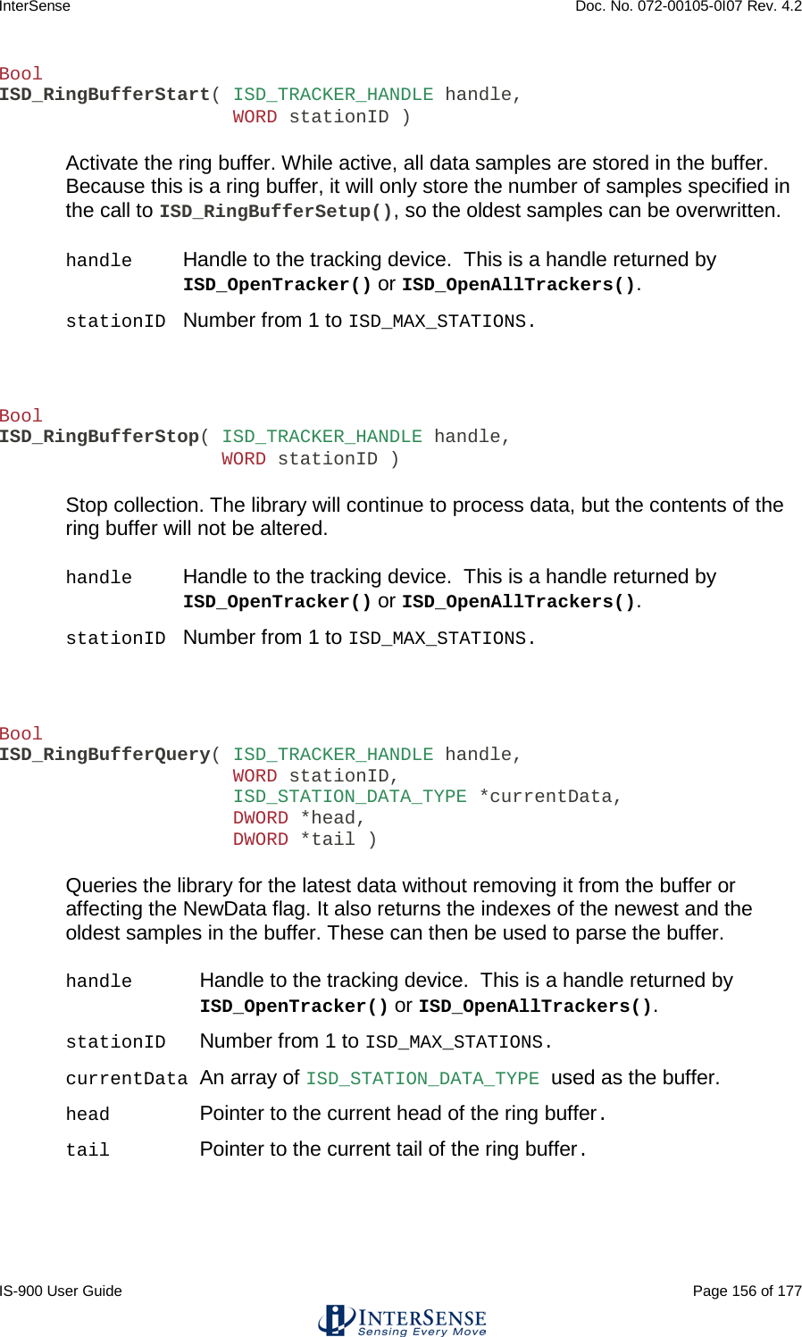 InterSense    Doc. No. 072-00105-0I07 Rev. 4.2 IS-900 User Guide                                                                                                                                          Page 156 of 177  Bool ISD_RingBufferStart( ISD_TRACKER_HANDLE handle,                      WORD stationID )   Activate the ring buffer. While active, all data samples are stored in the buffer. Because this is a ring buffer, it will only store the number of samples specified in the call to ISD_RingBufferSetup(), so the oldest samples can be overwritten.  handle Handle to the tracking device.  This is a handle returned by ISD_OpenTracker() or ISD_OpenAllTrackers(). stationID Number from 1 to ISD_MAX_STATIONS.    Bool ISD_RingBufferStop( ISD_TRACKER_HANDLE handle,                     WORD stationID )   Stop collection. The library will continue to process data, but the contents of the ring buffer will not be altered.  handle Handle to the tracking device.  This is a handle returned by ISD_OpenTracker() or ISD_OpenAllTrackers(). stationID Number from 1 to ISD_MAX_STATIONS.    Bool ISD_RingBufferQuery( ISD_TRACKER_HANDLE handle,                      WORD stationID,                      ISD_STATION_DATA_TYPE *currentData,                      DWORD *head,                      DWORD *tail )   Queries the library for the latest data without removing it from the buffer or affecting the NewData flag. It also returns the indexes of the newest and the oldest samples in the buffer. These can then be used to parse the buffer.  handle Handle to the tracking device.  This is a handle returned by ISD_OpenTracker() or ISD_OpenAllTrackers(). stationID    Number from 1 to ISD_MAX_STATIONS. currentData An array of ISD_STATION_DATA_TYPE used as the buffer. head    Pointer to the current head of the ring buffer. tail    Pointer to the current tail of the ring buffer.    