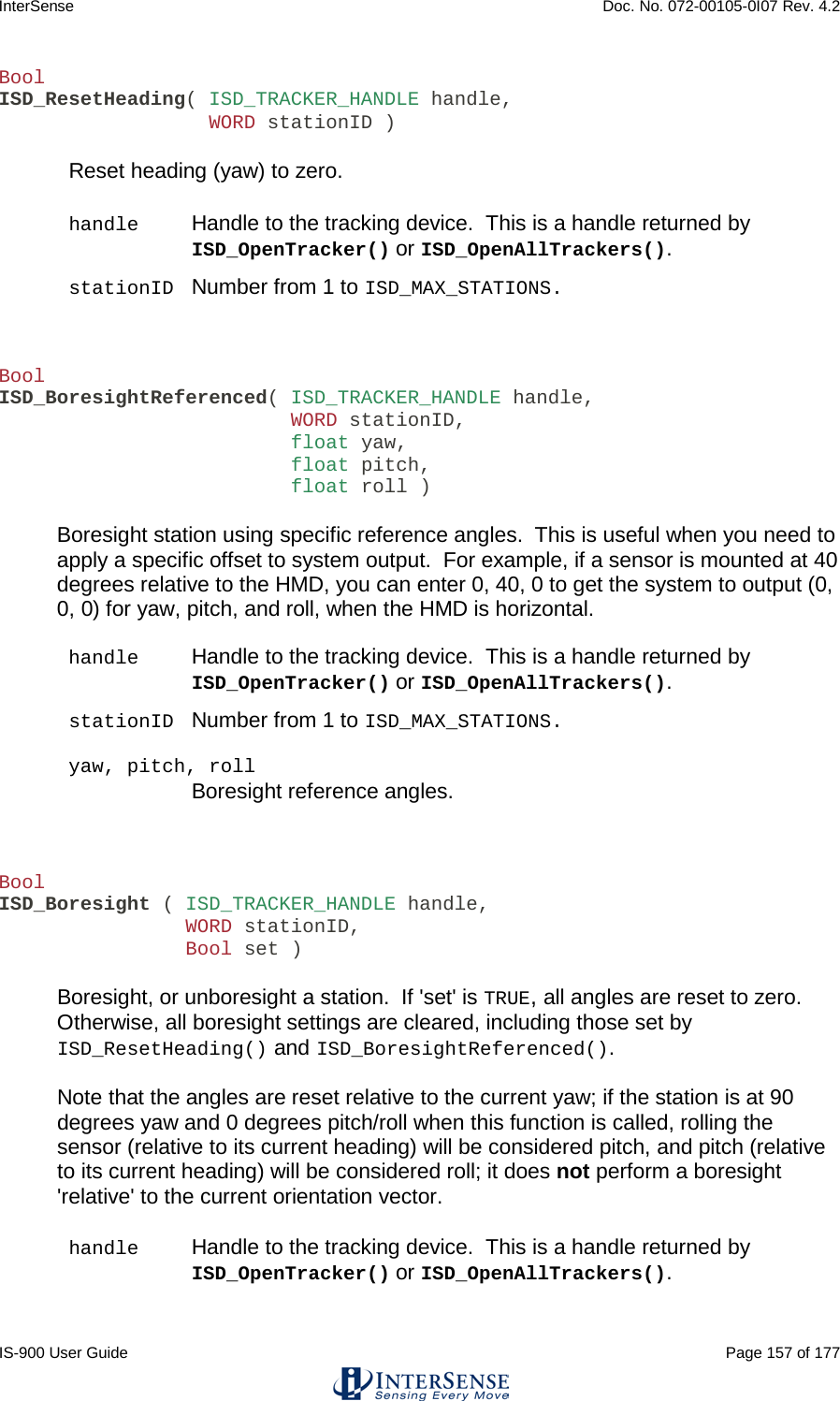 InterSense    Doc. No. 072-00105-0I07 Rev. 4.2 IS-900 User Guide                                                                                                                                          Page 157 of 177  Bool ISD_ResetHeading( ISD_TRACKER_HANDLE handle,                   WORD stationID )  Reset heading (yaw) to zero.  handle Handle to the tracking device.  This is a handle returned by ISD_OpenTracker() or ISD_OpenAllTrackers(). stationID Number from 1 to ISD_MAX_STATIONS.     Bool ISD_BoresightReferenced( ISD_TRACKER_HANDLE handle,                          WORD stationID,                          float yaw,                          float pitch,                          float roll )  Boresight station using specific reference angles.  This is useful when you need to apply a specific offset to system output.  For example, if a sensor is mounted at 40 degrees relative to the HMD, you can enter 0, 40, 0 to get the system to output (0, 0, 0) for yaw, pitch, and roll, when the HMD is horizontal.  handle Handle to the tracking device.  This is a handle returned by ISD_OpenTracker() or ISD_OpenAllTrackers(). stationID Number from 1 to ISD_MAX_STATIONS.  yaw, pitch, roll  Boresight reference angles.    Bool ISD_Boresight ( ISD_TRACKER_HANDLE handle,                 WORD stationID,                 Bool set )  Boresight, or unboresight a station.  If &apos;set&apos; is TRUE, all angles are reset to zero.  Otherwise, all boresight settings are cleared, including those set by ISD_ResetHeading() and ISD_BoresightReferenced().  Note that the angles are reset relative to the current yaw; if the station is at 90 degrees yaw and 0 degrees pitch/roll when this function is called, rolling the sensor (relative to its current heading) will be considered pitch, and pitch (relative to its current heading) will be considered roll; it does not perform a boresight &apos;relative&apos; to the current orientation vector.  handle Handle to the tracking device.  This is a handle returned by ISD_OpenTracker() or ISD_OpenAllTrackers().  