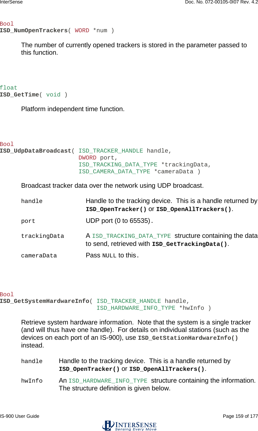 InterSense    Doc. No. 072-00105-0I07 Rev. 4.2 IS-900 User Guide                                                                                                                                          Page 159 of 177  Bool ISD_NumOpenTrackers( WORD *num )  The number of currently opened trackers is stored in the parameter passed to this function.    float ISD_GetTime( void )  Platform independent time function.    Bool ISD_UdpDataBroadcast( ISD_TRACKER_HANDLE handle,                       DWORD port,                       ISD_TRACKING_DATA_TYPE *trackingData,                       ISD_CAMERA_DATA_TYPE *cameraData )  Broadcast tracker data over the network using UDP broadcast.  handle Handle to the tracking device.  This is a handle returned by ISD_OpenTracker() or ISD_OpenAllTrackers(). port      UDP port (0 to 65535). trackingData A ISD_TRACKING_DATA_TYPE structure containing the data to send, retrieved with ISD_GetTrackingData().  cameraData     Pass NULL to this.    Bool ISD_GetSystemHardwareInfo( ISD_TRACKER_HANDLE handle,                            ISD_HARDWARE_INFO_TYPE *hwInfo )  Retrieve system hardware information.  Note that the system is a single tracker (and will thus have one handle).  For details on individual stations (such as the devices on each port of an IS-900), use ISD_GetStationHardwareInfo() instead.  handle Handle to the tracking device.  This is a handle returned by ISD_OpenTracker() or ISD_OpenAllTrackers(). hwInfo An ISD_HARDWARE_INFO_TYPE structure containing the information.  The structure definition is given below.  