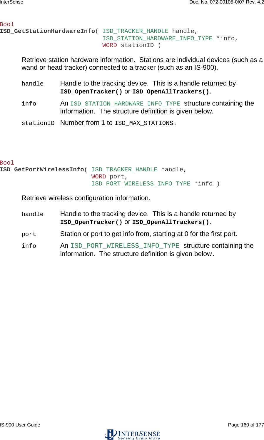 InterSense    Doc. No. 072-00105-0I07 Rev. 4.2 IS-900 User Guide                                                                                                                                          Page 160 of 177  Bool ISD_GetStationHardwareInfo( ISD_TRACKER_HANDLE handle,                             ISD_STATION_HARDWARE_INFO_TYPE *info,                             WORD stationID )  Retrieve station hardware information.  Stations are individual devices (such as a wand or head tracker) connected to a tracker (such as an IS-900).  handle Handle to the tracking device.  This is a handle returned by ISD_OpenTracker() or ISD_OpenAllTrackers(). info An ISD_STATION_HARDWARE_INFO_TYPE structure containing the information.  The structure definition is given below.  stationID Number from 1 to ISD_MAX_STATIONS.    Bool ISD_GetPortWirelessInfo( ISD_TRACKER_HANDLE handle,                          WORD port,                          ISD_PORT_WIRELESS_INFO_TYPE *info )  Retrieve wireless configuration information.  handle Handle to the tracking device.  This is a handle returned by ISD_OpenTracker() or ISD_OpenAllTrackers(). port Station or port to get info from, starting at 0 for the first port.  info An ISD_PORT_WIRELESS_INFO_TYPE structure containing the information.  The structure definition is given below.       