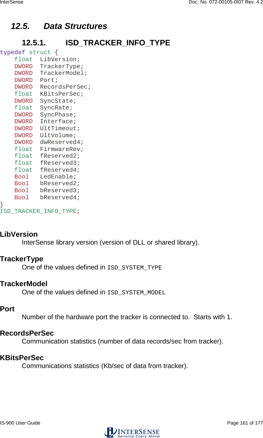 InterSense    Doc. No. 072-00105-0I07 Rev. 4.2 IS-900 User Guide                                                                                                                                          Page 161 of 177  12.5. Data Structures 12.5.1.  ISD_TRACKER_INFO_TYPE typedef struct {     float  LibVersion;     DWORD  TrackerType;     DWORD  TrackerModel;     DWORD  Port;     DWORD  RecordsPerSec;     float  KBitsPerSec;     DWORD  SyncState;     float  SyncRate;     DWORD  SyncPhase;     DWORD  Interface;     DWORD  UltTimeout;     DWORD  UltVolume;     DWORD  dwReserved4;     float  FirmwareRev;     float  fReserved2;     float  fReserved3;     float  fReserved4;     Bool   LedEnable;     Bool   bReserved2;     Bool   bReserved3;     Bool   bReserved4; } ISD_TRACKER_INFO_TYPE;   LibVersion InterSense library version (version of DLL or shared library).   TrackerType One of the values defined in ISD_SYSTEM_TYPE  TrackerModel One of the values defined in ISD_SYSTEM_MODEL  Port Number of the hardware port the tracker is connected to.  Starts with 1.   RecordsPerSec Communication statistics (number of data records/sec from tracker).   KBitsPerSec Communications statistics (Kb/sec of data from tracker).   