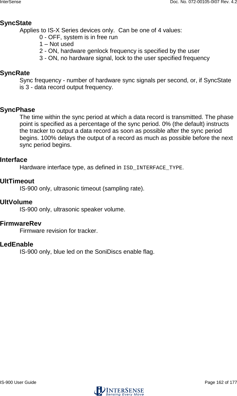 InterSense    Doc. No. 072-00105-0I07 Rev. 4.2 IS-900 User Guide                                                                                                                                          Page 162 of 177  SyncState Applies to IS-X Series devices only.  Can be one of 4 values:  0 - OFF, system is in free run  1 – Not used 2 - ON, hardware genlock frequency is specified by the user 3 - ON, no hardware signal, lock to the user specified frequency    SyncRate Sync frequency - number of hardware sync signals per second, or, if SyncState is 3 - data record output frequency.   SyncPhase  The time within the sync period at which a data record is transmitted. The phase point is specified as a percentage of the sync period. 0% (the default) instructs the tracker to output a data record as soon as possible after the sync period begins. 100% delays the output of a record as much as possible before the next sync period begins.   Interface Hardware interface type, as defined in ISD_INTERFACE_TYPE.  UltTimeout IS-900 only, ultrasonic timeout (sampling rate).  UltVolume IS-900 only, ultrasonic speaker volume.  FirmwareRev Firmware revision for tracker.  LedEnable IS-900 only, blue led on the SoniDiscs enable flag.    