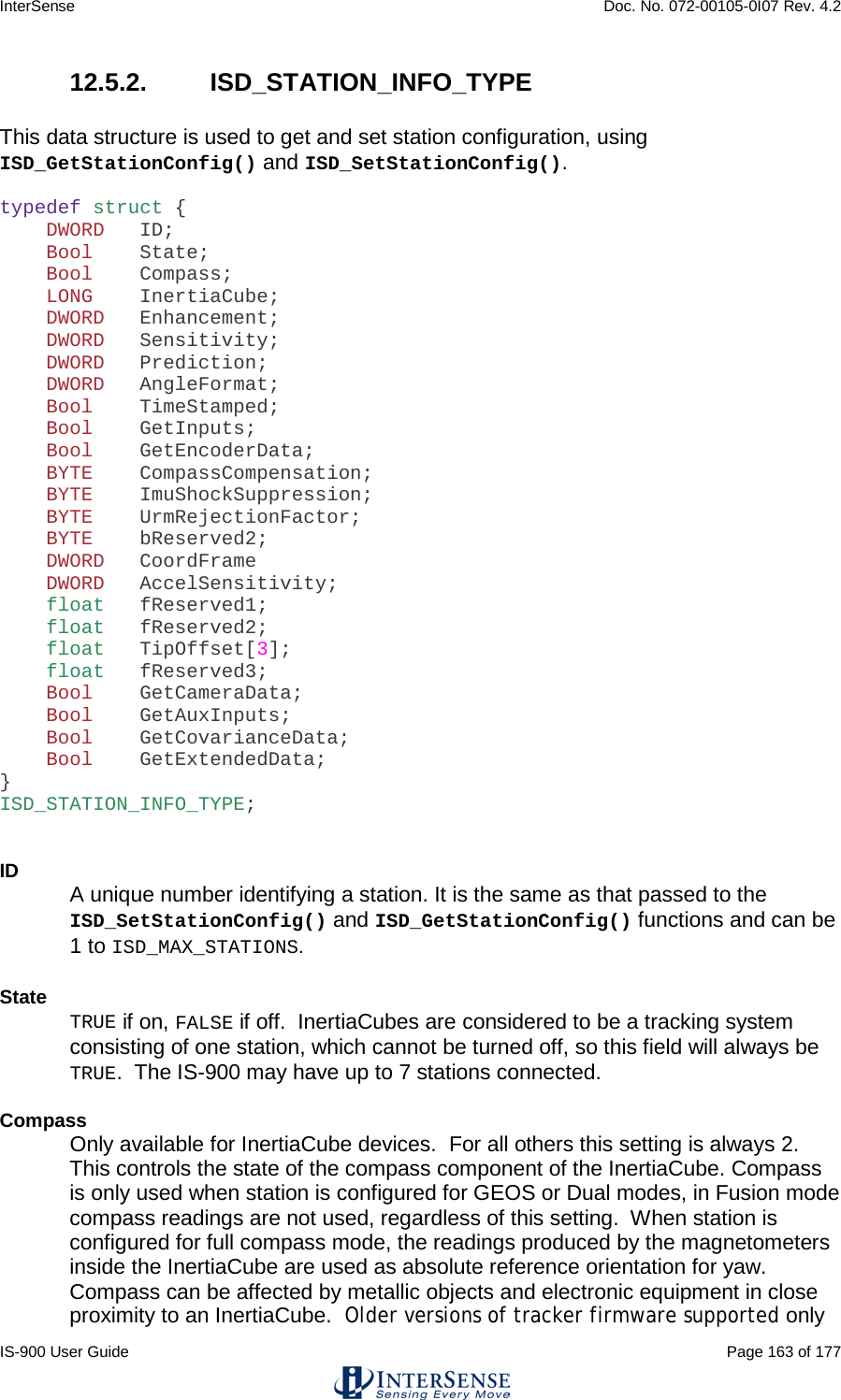 InterSense    Doc. No. 072-00105-0I07 Rev. 4.2 IS-900 User Guide                                                                                                                                          Page 163 of 177  12.5.2.  ISD_STATION_INFO_TYPE  This data structure is used to get and set station configuration, using ISD_GetStationConfig() and ISD_SetStationConfig().  typedef struct {     DWORD   ID;     Bool    State;     Bool    Compass;     LONG    InertiaCube;     DWORD   Enhancement;     DWORD   Sensitivity;     DWORD   Prediction;     DWORD   AngleFormat;     Bool    TimeStamped;     Bool    GetInputs;     Bool    GetEncoderData;     BYTE    CompassCompensation;     BYTE    ImuShockSuppression;     BYTE    UrmRejectionFactor;     BYTE    bReserved2;     DWORD   CoordFrame     DWORD   AccelSensitivity;     float   fReserved1;     float   fReserved2;     float   TipOffset[3];     float   fReserved3;     Bool    GetCameraData;     Bool    GetAuxInputs;     Bool    GetCovarianceData;     Bool    GetExtendedData; } ISD_STATION_INFO_TYPE;   ID A unique number identifying a station. It is the same as that passed to the ISD_SetStationConfig() and ISD_GetStationConfig() functions and can be 1 to ISD_MAX_STATIONS.    State TRUE if on, FALSE if off.  InertiaCubes are considered to be a tracking system consisting of one station, which cannot be turned off, so this field will always be TRUE.  The IS-900 may have up to 7 stations connected.  Compass Only available for InertiaCube devices.  For all others this setting is always 2.  This controls the state of the compass component of the InertiaCube. Compass is only used when station is configured for GEOS or Dual modes, in Fusion mode compass readings are not used, regardless of this setting.  When station is configured for full compass mode, the readings produced by the magnetometers inside the InertiaCube are used as absolute reference orientation for yaw.  Compass can be affected by metallic objects and electronic equipment in close proximity to an InertiaCube.  Older versions of tracker firmware supported only 