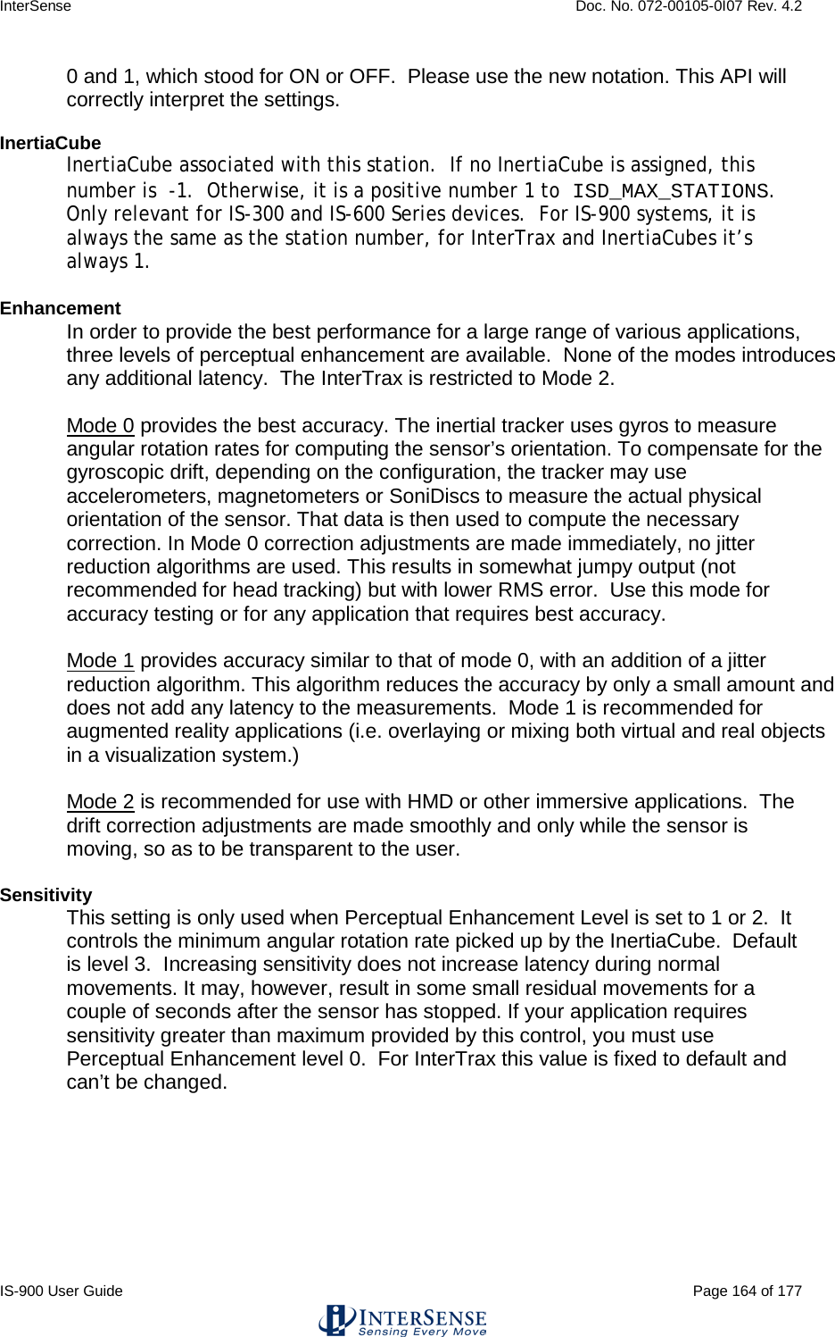 InterSense    Doc. No. 072-00105-0I07 Rev. 4.2 IS-900 User Guide                                                                                                                                          Page 164 of 177  0 and 1, which stood for ON or OFF.  Please use the new notation. This API will correctly interpret the settings.  InertiaCube InertiaCube associated with this station.  If no InertiaCube is assigned, this number is  -1.  Otherwise, it is a positive number 1 to ISD_MAX_STATIONS.  Only relevant for IS-300 and IS-600 Series devices.  For IS-900 systems, it is always the same as the station number, for InterTrax and InertiaCubes it’s always 1.  Enhancement In order to provide the best performance for a large range of various applications, three levels of perceptual enhancement are available.  None of the modes introduces any additional latency.  The InterTrax is restricted to Mode 2.  Mode 0 provides the best accuracy. The inertial tracker uses gyros to measure angular rotation rates for computing the sensor’s orientation. To compensate for the gyroscopic drift, depending on the configuration, the tracker may use accelerometers, magnetometers or SoniDiscs to measure the actual physical orientation of the sensor. That data is then used to compute the necessary correction. In Mode 0 correction adjustments are made immediately, no jitter reduction algorithms are used. This results in somewhat jumpy output (not recommended for head tracking) but with lower RMS error.  Use this mode for accuracy testing or for any application that requires best accuracy.   Mode 1 provides accuracy similar to that of mode 0, with an addition of a jitter reduction algorithm. This algorithm reduces the accuracy by only a small amount and does not add any latency to the measurements.  Mode 1 is recommended for augmented reality applications (i.e. overlaying or mixing both virtual and real objects in a visualization system.)   Mode 2 is recommended for use with HMD or other immersive applications.  The drift correction adjustments are made smoothly and only while the sensor is moving, so as to be transparent to the user.  Sensitivity This setting is only used when Perceptual Enhancement Level is set to 1 or 2.  It controls the minimum angular rotation rate picked up by the InertiaCube.  Default is level 3.  Increasing sensitivity does not increase latency during normal movements. It may, however, result in some small residual movements for a couple of seconds after the sensor has stopped. If your application requires sensitivity greater than maximum provided by this control, you must use Perceptual Enhancement level 0.  For InterTrax this value is fixed to default and can’t be changed.  