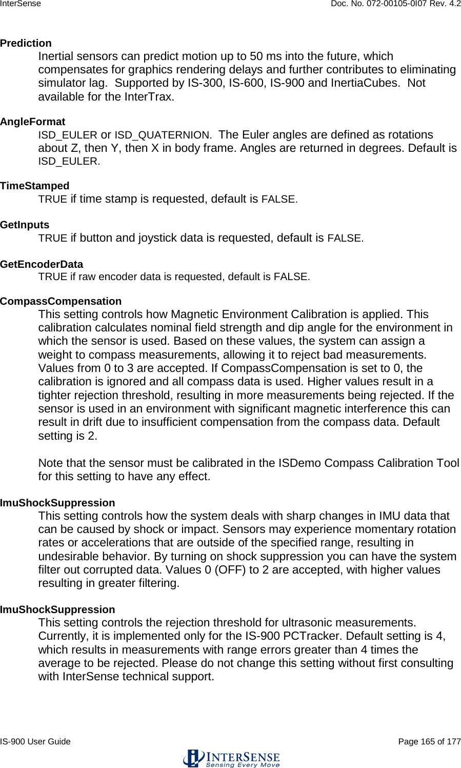 InterSense    Doc. No. 072-00105-0I07 Rev. 4.2 IS-900 User Guide                                                                                                                                          Page 165 of 177  Prediction Inertial sensors can predict motion up to 50 ms into the future, which compensates for graphics rendering delays and further contributes to eliminating simulator lag.  Supported by IS-300, IS-600, IS-900 and InertiaCubes.  Not available for the InterTrax.  AngleFormat ISD_EULER or ISD_QUATERNION.  The Euler angles are defined as rotations about Z, then Y, then X in body frame. Angles are returned in degrees. Default is ISD_EULER.  TimeStamped TRUE if time stamp is requested, default is FALSE.  GetInputs  TRUE if button and joystick data is requested, default is FALSE.  GetEncoderData  TRUE if raw encoder data is requested, default is FALSE.  CompassCompensation This setting controls how Magnetic Environment Calibration is applied. This calibration calculates nominal field strength and dip angle for the environment in which the sensor is used. Based on these values, the system can assign a weight to compass measurements, allowing it to reject bad measurements. Values from 0 to 3 are accepted. If CompassCompensation is set to 0, the calibration is ignored and all compass data is used. Higher values result in a tighter rejection threshold, resulting in more measurements being rejected. If the sensor is used in an environment with significant magnetic interference this can result in drift due to insufficient compensation from the compass data. Default setting is 2.  Note that the sensor must be calibrated in the ISDemo Compass Calibration Tool for this setting to have any effect.  ImuShockSuppression This setting controls how the system deals with sharp changes in IMU data that can be caused by shock or impact. Sensors may experience momentary rotation rates or accelerations that are outside of the specified range, resulting in undesirable behavior. By turning on shock suppression you can have the system filter out corrupted data. Values 0 (OFF) to 2 are accepted, with higher values resulting in greater filtering.  ImuShockSuppression This setting controls the rejection threshold for ultrasonic measurements. Currently, it is implemented only for the IS-900 PCTracker. Default setting is 4, which results in measurements with range errors greater than 4 times the average to be rejected. Please do not change this setting without first consulting with InterSense technical support.    