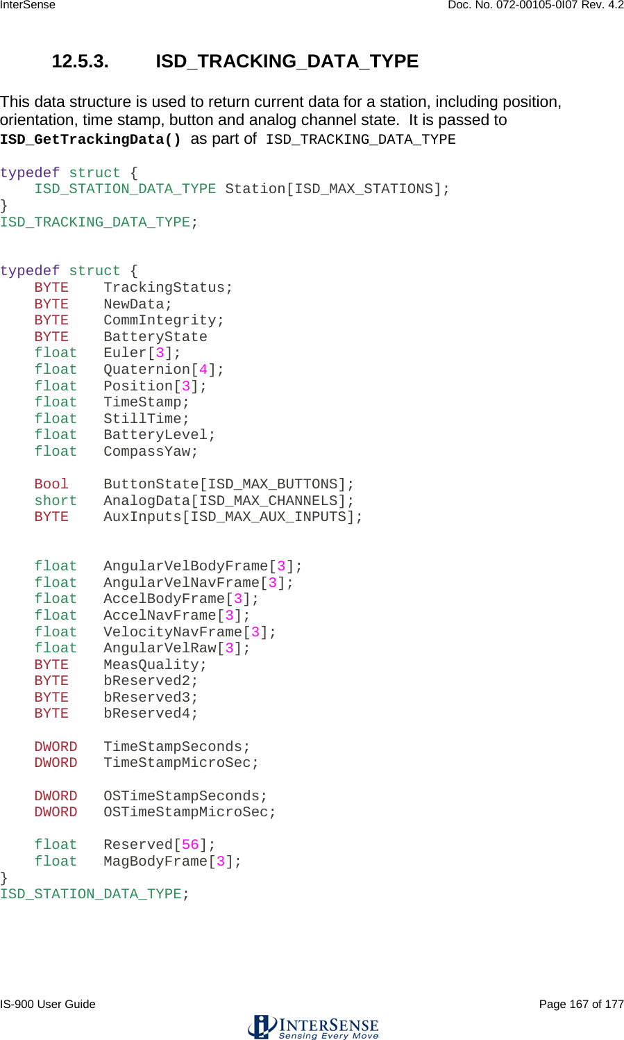 InterSense    Doc. No. 072-00105-0I07 Rev. 4.2 IS-900 User Guide                                                                                                                                          Page 167 of 177  12.5.3.  ISD_TRACKING_DATA_TYPE  This data structure is used to return current data for a station, including position, orientation, time stamp, button and analog channel state.  It is passed to ISD_GetTrackingData() as part of ISD_TRACKING_DATA_TYPE  typedef struct {     ISD_STATION_DATA_TYPE Station[ISD_MAX_STATIONS]; } ISD_TRACKING_DATA_TYPE;   typedef struct {     BYTE    TrackingStatus;     BYTE    NewData;     BYTE    CommIntegrity;     BYTE    BatteryState     float   Euler[3];     float   Quaternion[4];     float   Position[3];     float   TimeStamp;     float   StillTime;     float   BatteryLevel;     float   CompassYaw;      Bool    ButtonState[ISD_MAX_BUTTONS];     short   AnalogData[ISD_MAX_CHANNELS];     BYTE    AuxInputs[ISD_MAX_AUX_INPUTS];       float   AngularVelBodyFrame[3];     float   AngularVelNavFrame[3];     float   AccelBodyFrame[3];     float   AccelNavFrame[3];     float   VelocityNavFrame[3];     float   AngularVelRaw[3];     BYTE    MeasQuality;     BYTE    bReserved2;     BYTE    bReserved3;     BYTE    bReserved4;      DWORD   TimeStampSeconds;     DWORD   TimeStampMicroSec;      DWORD   OSTimeStampSeconds;     DWORD   OSTimeStampMicroSec;      float   Reserved[56];     float   MagBodyFrame[3]; } ISD_STATION_DATA_TYPE;      