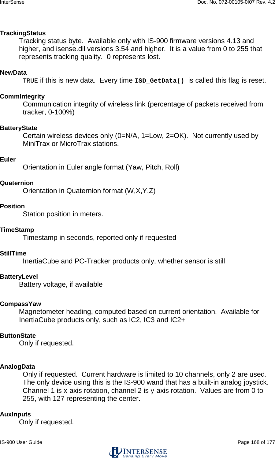 InterSense    Doc. No. 072-00105-0I07 Rev. 4.2 IS-900 User Guide                                                                                                                                          Page 168 of 177   TrackingStatus  Tracking status byte.  Available only with IS-900 firmware versions 4.13 and higher, and isense.dll versions 3.54 and higher.  It is a value from 0 to 255 that represents tracking quality.  0 represents lost.  NewData TRUE if this is new data.  Every time ISD_GetData() is called this flag is reset.  CommIntegrity Communication integrity of wireless link (percentage of packets received from tracker, 0-100%)   BatteryState Certain wireless devices only (0=N/A, 1=Low, 2=OK).  Not currently used by MiniTrax or MicroTrax stations.  Euler Orientation in Euler angle format (Yaw, Pitch, Roll)   Quaternion Orientation in Quaternion format (W,X,Y,Z)  Position Station position in meters.  TimeStamp Timestamp in seconds, reported only if requested  StillTime InertiaCube and PC-Tracker products only, whether sensor is still  BatteryLevel Battery voltage, if available CompassYaw Magnetometer heading, computed based on current orientation.  Available for InertiaCube products only, such as IC2, IC3 and IC2+  ButtonState Only if requested.  AnalogData Only if requested.  Current hardware is limited to 10 channels, only 2 are used.  The only device using this is the IS-900 wand that has a built-in analog joystick.  Channel 1 is x-axis rotation, channel 2 is y-axis rotation.  Values are from 0 to 255, with 127 representing the center.  AuxInputs  Only if requested.  